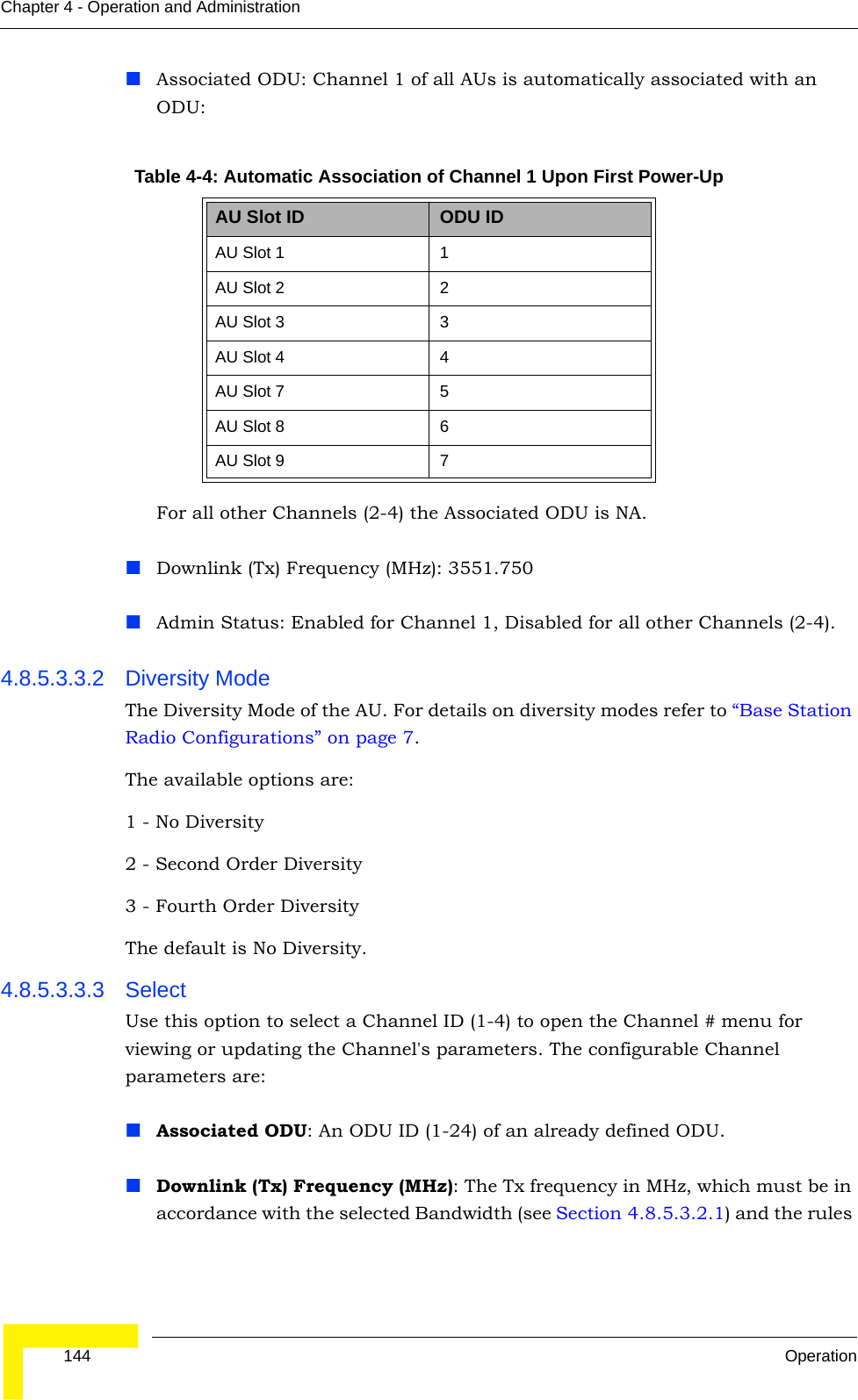  144 OperationChapter 4 - Operation and AdministrationAssociated ODU: Channel 1 of all AUs is automatically associated with an ODU:For all other Channels (2-4) the Associated ODU is NA.Downlink (Tx) Frequency (MHz): 3551.750Admin Status: Enabled for Channel 1, Disabled for all other Channels (2-4).4.8.5.3.3.2 Diversity ModeThe Diversity Mode of the AU. For details on diversity modes refer to “Base Station Radio Configurations” on page 7.The available options are:1 - No Diversity2 - Second Order Diversity3 - Fourth Order DiversityThe default is No Diversity.4.8.5.3.3.3 SelectUse this option to select a Channel ID (1-4) to open the Channel # menu for viewing or updating the Channel&apos;s parameters. The configurable Channel parameters are:Associated ODU: An ODU ID (1-24) of an already defined ODU.Downlink (Tx) Frequency (MHz): The Tx frequency in MHz, which must be in accordance with the selected Bandwidth (see Section 4.8.5.3.2.1) and the rules Table 4-4: Automatic Association of Channel 1 Upon First Power-UpAU Slot ID ODU IDAU Slot 1 1AU Slot 2 2AU Slot 3 3AU Slot 4 4AU Slot 7 5AU Slot 8 6AU Slot 9 7