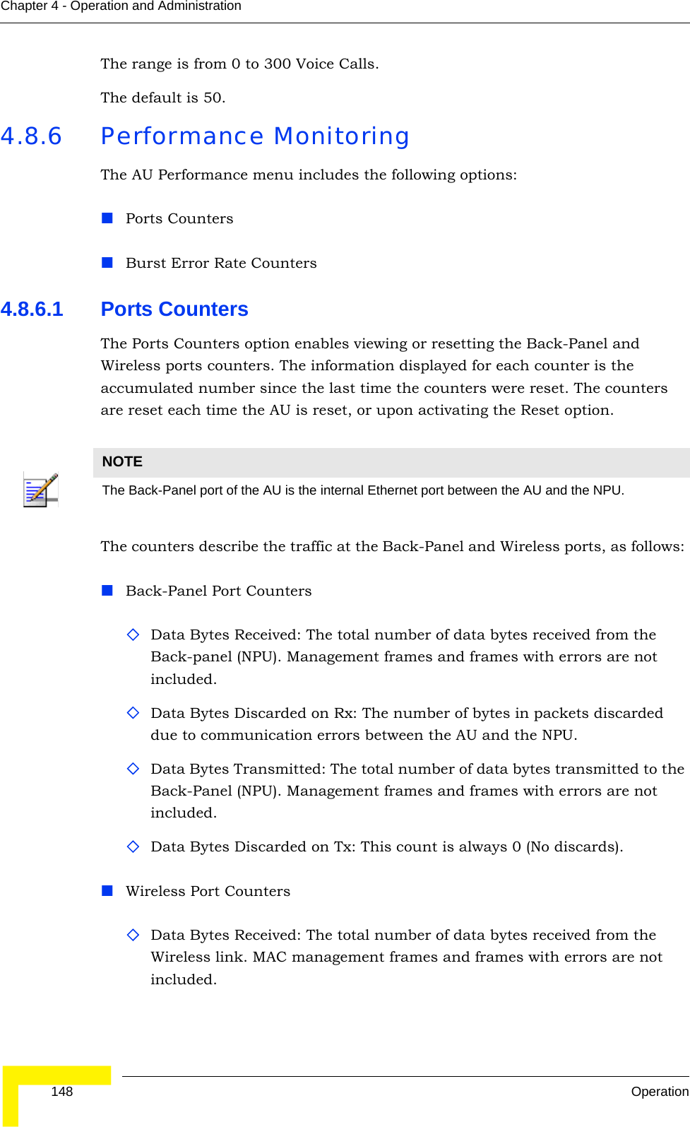  148 OperationChapter 4 - Operation and AdministrationThe range is from 0 to 300 Voice Calls.The default is 50.4.8.6 Performance MonitoringThe AU Performance menu includes the following options:Ports CountersBurst Error Rate Counters4.8.6.1 Ports CountersThe Ports Counters option enables viewing or resetting the Back-Panel and Wireless ports counters. The information displayed for each counter is the accumulated number since the last time the counters were reset. The counters are reset each time the AU is reset, or upon activating the Reset option.The counters describe the traffic at the Back-Panel and Wireless ports, as follows: Back-Panel Port CountersData Bytes Received: The total number of data bytes received from the Back-panel (NPU). Management frames and frames with errors are not included.Data Bytes Discarded on Rx: The number of bytes in packets discarded due to communication errors between the AU and the NPU.Data Bytes Transmitted: The total number of data bytes transmitted to the Back-Panel (NPU). Management frames and frames with errors are not included.Data Bytes Discarded on Tx: This count is always 0 (No discards).Wireless Port CountersData Bytes Received: The total number of data bytes received from the Wireless link. MAC management frames and frames with errors are not included.NOTEThe Back-Panel port of the AU is the internal Ethernet port between the AU and the NPU.