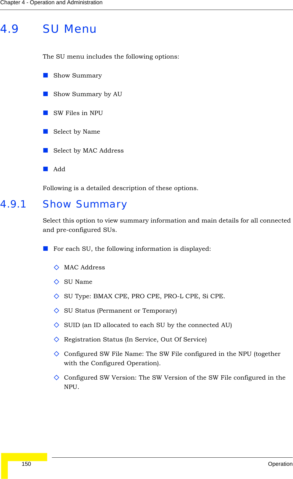  150 OperationChapter 4 - Operation and Administration4.9 SU MenuThe SU menu includes the following options:Show SummaryShow Summary by AUSW Files in NPUSelect by NameSelect by MAC AddressAddFollowing is a detailed description of these options.4.9.1 Show SummarySelect this option to view summary information and main details for all connected and pre-configured SUs. For each SU, the following information is displayed:MAC AddressSU NameSU Type: BMAX CPE, PRO CPE, PRO-L CPE, Si CPE. SU Status (Permanent or Temporary)SUID (an ID allocated to each SU by the connected AU)Registration Status (In Service, Out Of Service)Configured SW File Name: The SW File configured in the NPU (together with the Configured Operation). Configured SW Version: The SW Version of the SW File configured in the NPU.