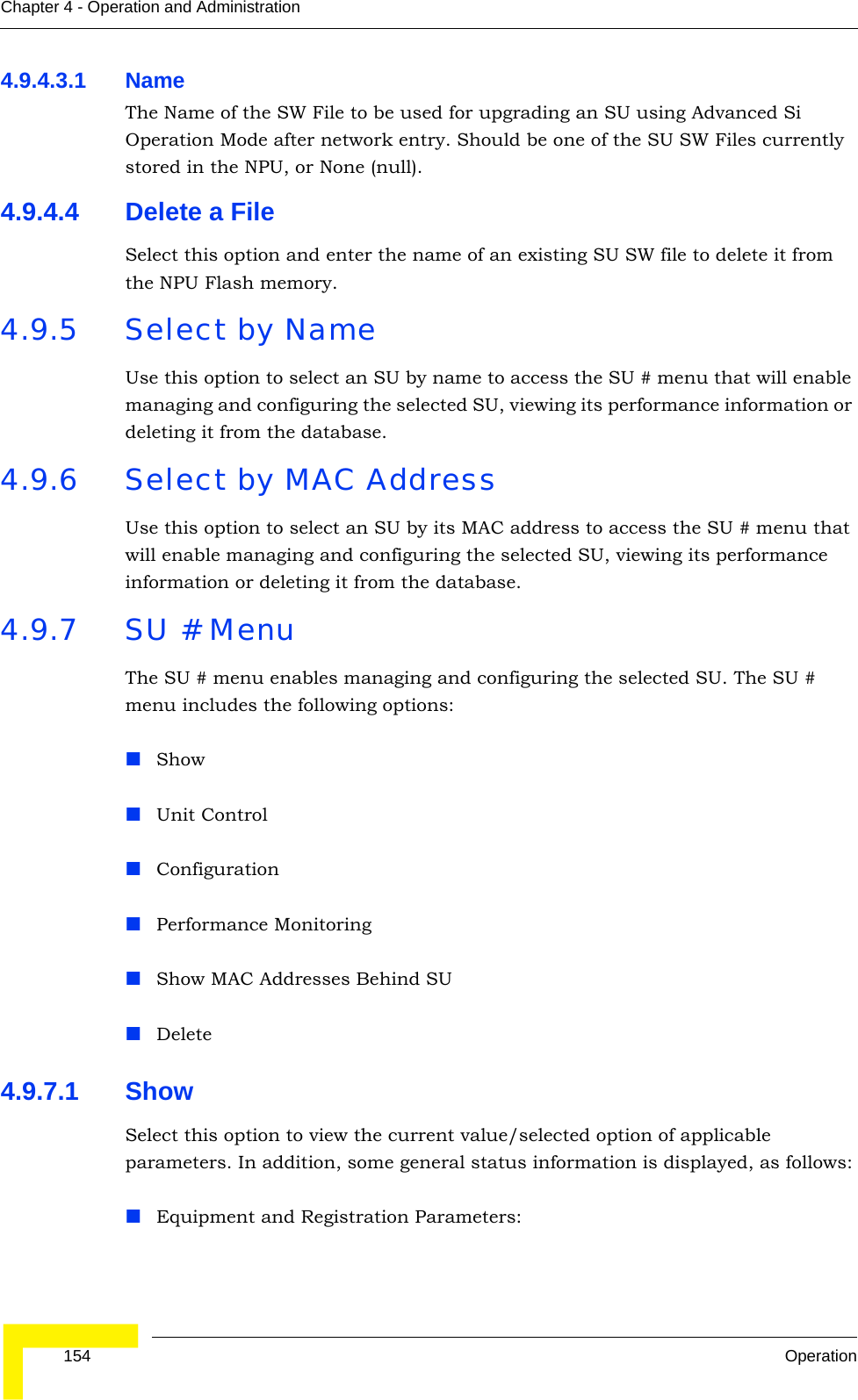  154 OperationChapter 4 - Operation and Administration4.9.4.3.1 NameThe Name of the SW File to be used for upgrading an SU using Advanced Si Operation Mode after network entry. Should be one of the SU SW Files currently stored in the NPU, or None (null).4.9.4.4 Delete a FileSelect this option and enter the name of an existing SU SW file to delete it from the NPU Flash memory.4.9.5 Select by NameUse this option to select an SU by name to access the SU # menu that will enable managing and configuring the selected SU, viewing its performance information or deleting it from the database.4.9.6 Select by MAC AddressUse this option to select an SU by its MAC address to access the SU # menu that will enable managing and configuring the selected SU, viewing its performance information or deleting it from the database.4.9.7 SU # MenuThe SU # menu enables managing and configuring the selected SU. The SU # menu includes the following options:Show Unit ControlConfigurationPerformance MonitoringShow MAC Addresses Behind SUDelete4.9.7.1 ShowSelect this option to view the current value/selected option of applicable parameters. In addition, some general status information is displayed, as follows:Equipment and Registration Parameters: