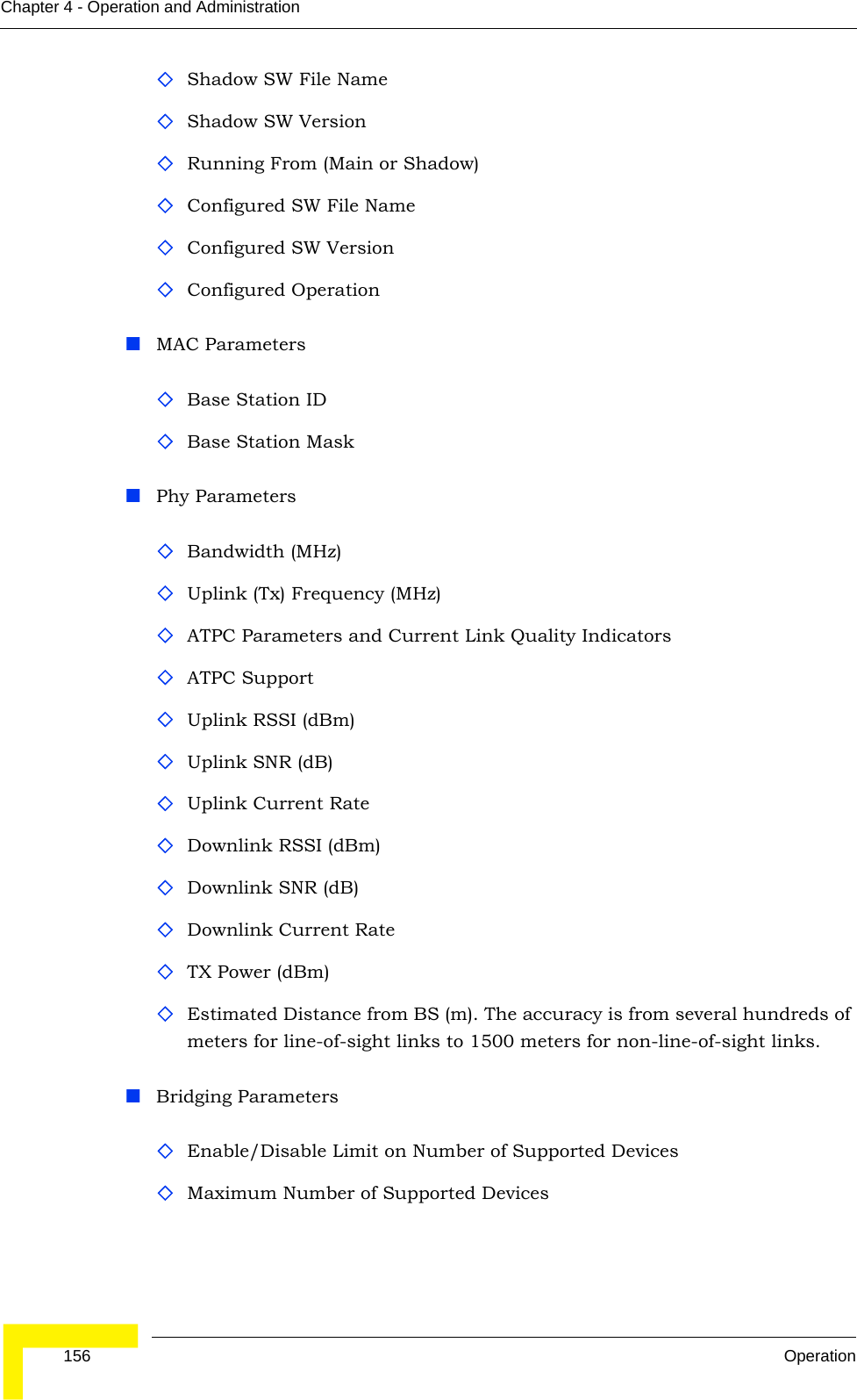  156 OperationChapter 4 - Operation and AdministrationShadow SW File NameShadow SW VersionRunning From (Main or Shadow)Configured SW File Name Configured SW VersionConfigured OperationMAC ParametersBase Station IDBase Station MaskPhy ParametersBandwidth (MHz)Uplink (Tx) Frequency (MHz)ATPC Parameters and Current Link Quality IndicatorsATPC SupportUplink RSSI (dBm)Uplink SNR (dB)Uplink Current RateDownlink RSSI (dBm)Downlink SNR (dB)Downlink Current Rate TX Power (dBm)Estimated Distance from BS (m). The accuracy is from several hundreds of meters for line-of-sight links to 1500 meters for non-line-of-sight links. Bridging ParametersEnable/Disable Limit on Number of Supported DevicesMaximum Number of Supported Devices