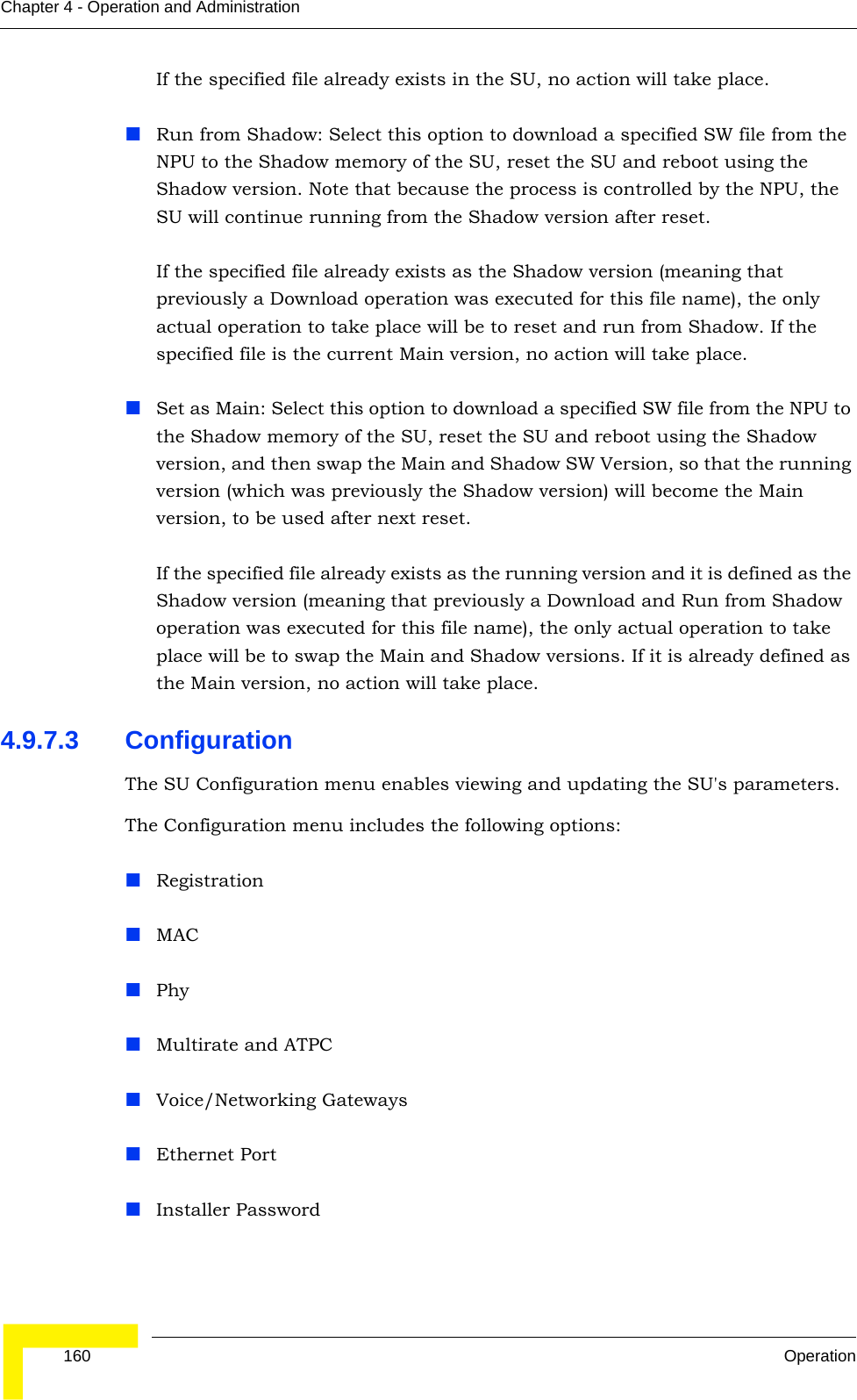  160 OperationChapter 4 - Operation and AdministrationIf the specified file already exists in the SU, no action will take place.Run from Shadow: Select this option to download a specified SW file from the NPU to the Shadow memory of the SU, reset the SU and reboot using the Shadow version. Note that because the process is controlled by the NPU, the SU will continue running from the Shadow version after reset.If the specified file already exists as the Shadow version (meaning that previously a Download operation was executed for this file name), the only actual operation to take place will be to reset and run from Shadow. If the specified file is the current Main version, no action will take place.Set as Main: Select this option to download a specified SW file from the NPU to the Shadow memory of the SU, reset the SU and reboot using the Shadow version, and then swap the Main and Shadow SW Version, so that the running version (which was previously the Shadow version) will become the Main version, to be used after next reset.If the specified file already exists as the running version and it is defined as the Shadow version (meaning that previously a Download and Run from Shadow operation was executed for this file name), the only actual operation to take place will be to swap the Main and Shadow versions. If it is already defined as the Main version, no action will take place.4.9.7.3 ConfigurationThe SU Configuration menu enables viewing and updating the SU&apos;s parameters. The Configuration menu includes the following options:RegistrationMACPhyMultirate and ATPCVoice/Networking GatewaysEthernet PortInstaller Password