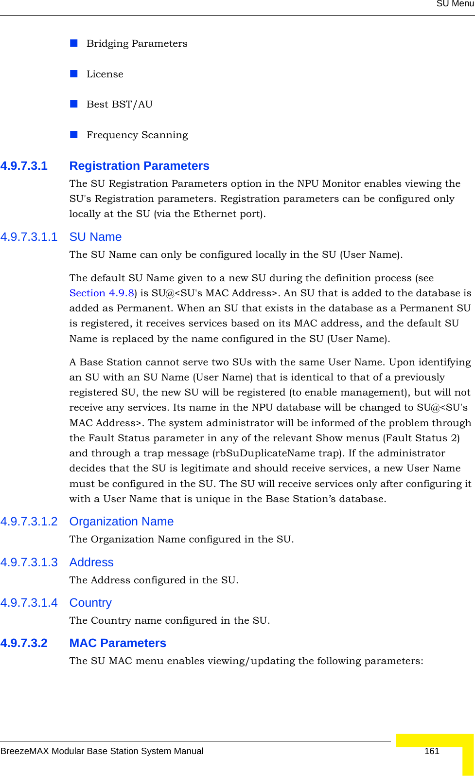 SU MenuBreezeMAX Modular Base Station System Manual 161Bridging ParametersLicenseBest BST/AUFrequency Scanning4.9.7.3.1 Registration ParametersThe SU Registration Parameters option in the NPU Monitor enables viewing the SU&apos;s Registration parameters. Registration parameters can be configured only locally at the SU (via the Ethernet port).4.9.7.3.1.1 SU NameThe SU Name can only be configured locally in the SU (User Name). The default SU Name given to a new SU during the definition process (see Section 4.9.8) is SU@&lt;SU&apos;s MAC Address&gt;. An SU that is added to the database is added as Permanent. When an SU that exists in the database as a Permanent SU is registered, it receives services based on its MAC address, and the default SU Name is replaced by the name configured in the SU (User Name).A Base Station cannot serve two SUs with the same User Name. Upon identifying an SU with an SU Name (User Name) that is identical to that of a previously registered SU, the new SU will be registered (to enable management), but will not receive any services. Its name in the NPU database will be changed to SU@&lt;SU&apos;s MAC Address&gt;. The system administrator will be informed of the problem through the Fault Status parameter in any of the relevant Show menus (Fault Status 2) and through a trap message (rbSuDuplicateName trap). If the administrator decides that the SU is legitimate and should receive services, a new User Name must be configured in the SU. The SU will receive services only after configuring it with a User Name that is unique in the Base Station’s database.4.9.7.3.1.2 Organization NameThe Organization Name configured in the SU.4.9.7.3.1.3 AddressThe Address configured in the SU.4.9.7.3.1.4 CountryThe Country name configured in the SU.4.9.7.3.2 MAC ParametersThe SU MAC menu enables viewing/updating the following parameters: