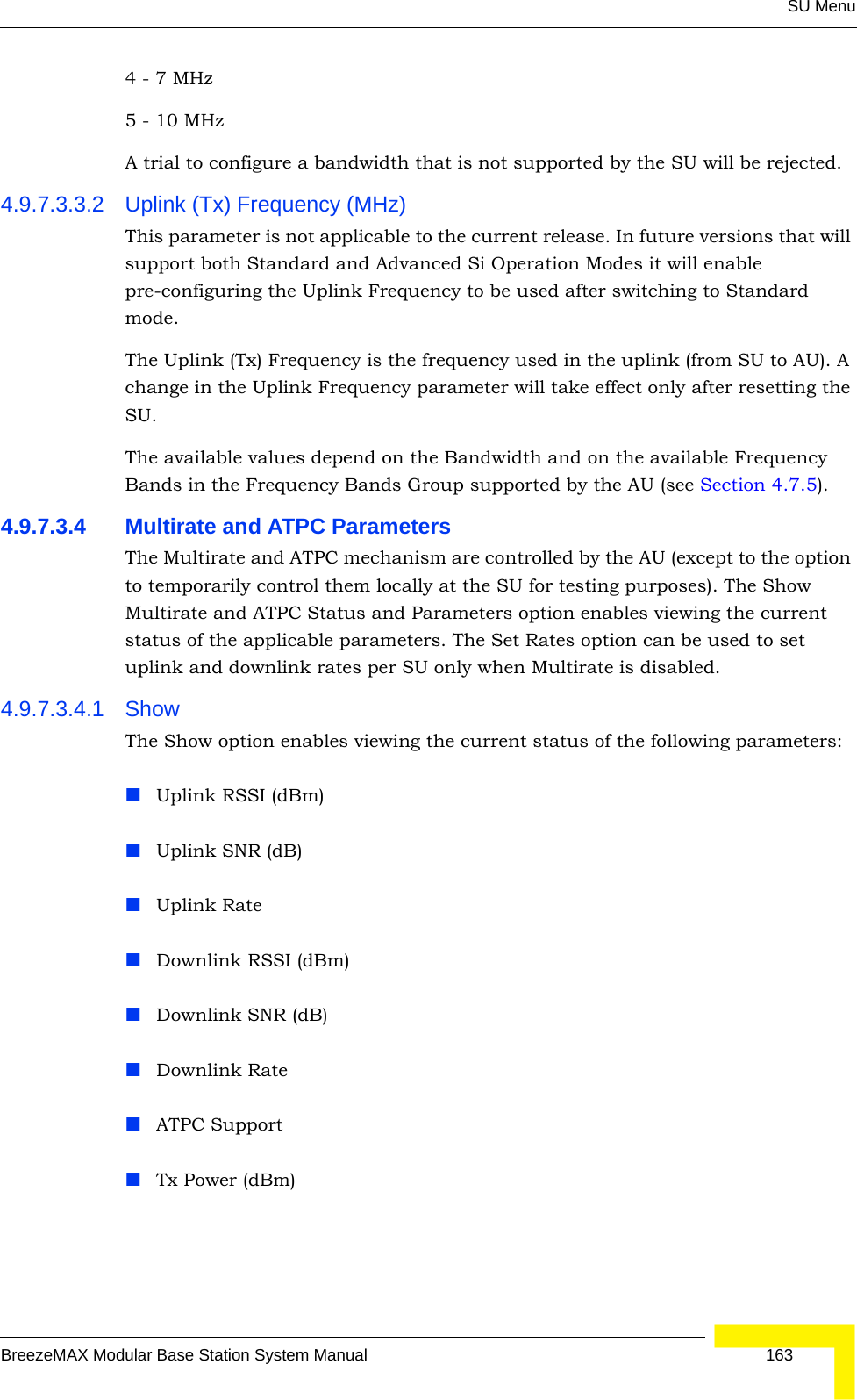 SU MenuBreezeMAX Modular Base Station System Manual 1634 - 7 MHz5 - 10 MHzA trial to configure a bandwidth that is not supported by the SU will be rejected.4.9.7.3.3.2 Uplink (Tx) Frequency (MHz)This parameter is not applicable to the current release. In future versions that will support both Standard and Advanced Si Operation Modes it will enable pre-configuring the Uplink Frequency to be used after switching to Standard mode.The Uplink (Tx) Frequency is the frequency used in the uplink (from SU to AU). A change in the Uplink Frequency parameter will take effect only after resetting the SU.The available values depend on the Bandwidth and on the available Frequency Bands in the Frequency Bands Group supported by the AU (see Section 4.7.5). 4.9.7.3.4 Multirate and ATPC ParametersThe Multirate and ATPC mechanism are controlled by the AU (except to the option to temporarily control them locally at the SU for testing purposes). The Show Multirate and ATPC Status and Parameters option enables viewing the current status of the applicable parameters. The Set Rates option can be used to set uplink and downlink rates per SU only when Multirate is disabled.4.9.7.3.4.1 ShowThe Show option enables viewing the current status of the following parameters:Uplink RSSI (dBm)Uplink SNR (dB)Uplink Rate Downlink RSSI (dBm)Downlink SNR (dB)Downlink Rate ATPC SupportTx Power (dBm)