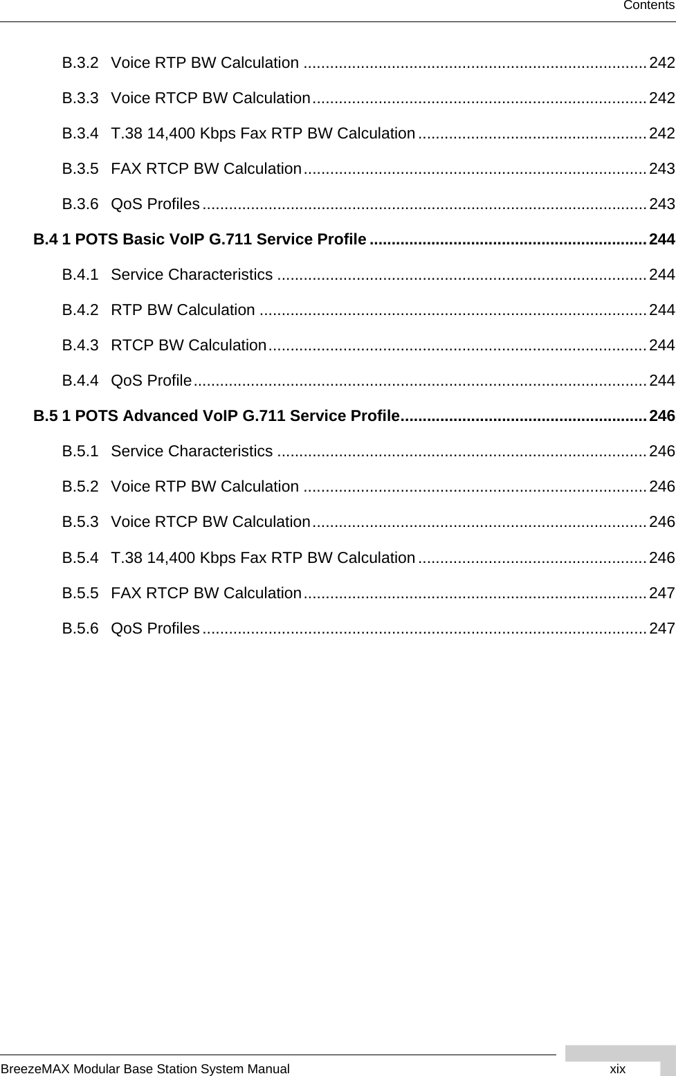 BreezeMAX Modular Base Station System Manual xixContentsB.3.2 Voice RTP BW Calculation ..............................................................................242B.3.3 Voice RTCP BW Calculation............................................................................242B.3.4 T.38 14,400 Kbps Fax RTP BW Calculation....................................................242B.3.5 FAX RTCP BW Calculation..............................................................................243B.3.6 QoS Profiles.....................................................................................................243B.4 1 POTS Basic VoIP G.711 Service Profile ...............................................................244B.4.1 Service Characteristics ....................................................................................244B.4.2 RTP BW Calculation ........................................................................................244B.4.3 RTCP BW Calculation......................................................................................244B.4.4 QoS Profile.......................................................................................................244B.5 1 POTS Advanced VoIP G.711 Service Profile........................................................246B.5.1 Service Characteristics ....................................................................................246B.5.2 Voice RTP BW Calculation ..............................................................................246B.5.3 Voice RTCP BW Calculation............................................................................246B.5.4 T.38 14,400 Kbps Fax RTP BW Calculation....................................................246B.5.5 FAX RTCP BW Calculation..............................................................................247B.5.6 QoS Profiles.....................................................................................................247