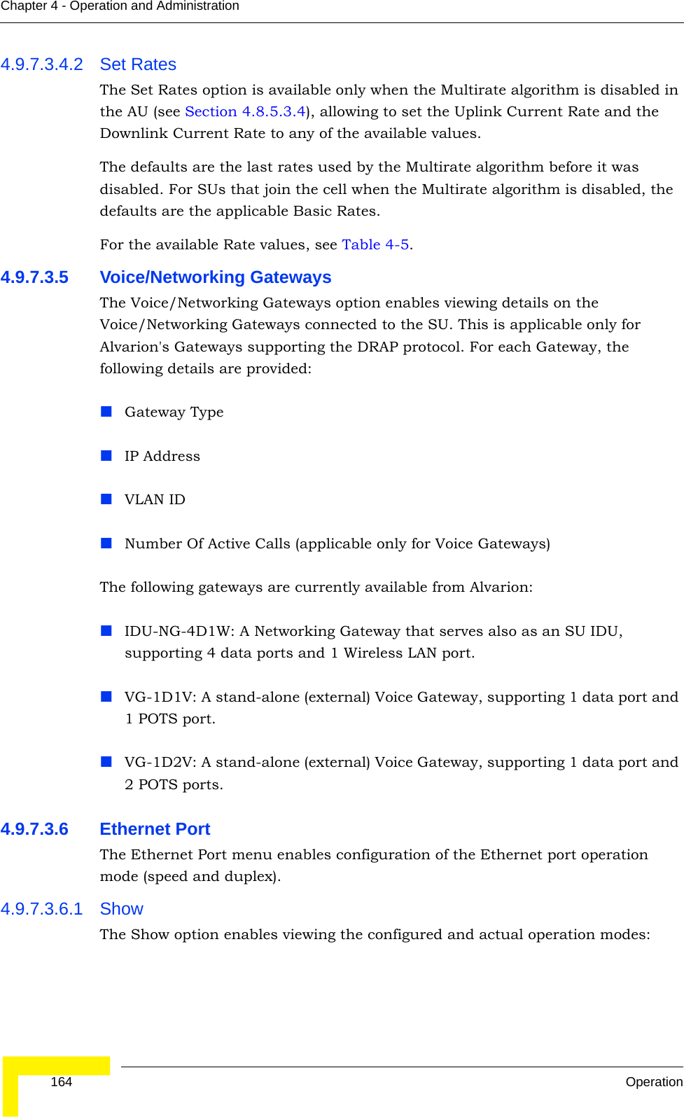  164 OperationChapter 4 - Operation and Administration4.9.7.3.4.2 Set RatesThe Set Rates option is available only when the Multirate algorithm is disabled in the AU (see Section 4.8.5.3.4), allowing to set the Uplink Current Rate and the Downlink Current Rate to any of the available values.The defaults are the last rates used by the Multirate algorithm before it was disabled. For SUs that join the cell when the Multirate algorithm is disabled, the defaults are the applicable Basic Rates.For the available Rate values, see Table 4-5.4.9.7.3.5 Voice/Networking GatewaysThe Voice/Networking Gateways option enables viewing details on the Voice/Networking Gateways connected to the SU. This is applicable only for Alvarion&apos;s Gateways supporting the DRAP protocol. For each Gateway, the following details are provided:Gateway Type IP AddressVLAN IDNumber Of Active Calls (applicable only for Voice Gateways)The following gateways are currently available from Alvarion:IDU-NG-4D1W: A Networking Gateway that serves also as an SU IDU, supporting 4 data ports and 1 Wireless LAN port.VG-1D1V: A stand-alone (external) Voice Gateway, supporting 1 data port and 1 POTS port.VG-1D2V: A stand-alone (external) Voice Gateway, supporting 1 data port and 2 POTS ports.4.9.7.3.6 Ethernet PortThe Ethernet Port menu enables configuration of the Ethernet port operation mode (speed and duplex).4.9.7.3.6.1 ShowThe Show option enables viewing the configured and actual operation modes: