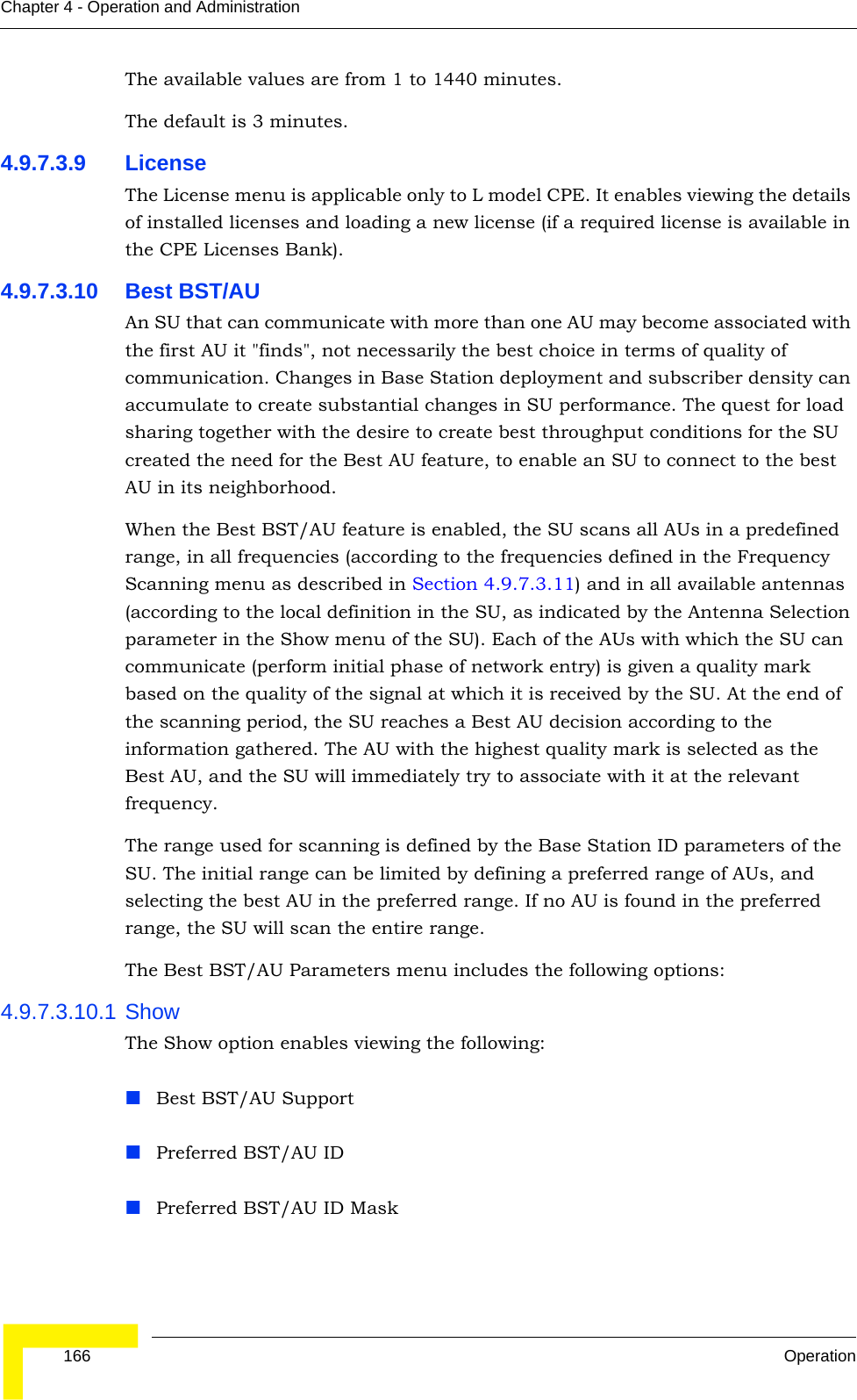  166 OperationChapter 4 - Operation and AdministrationThe available values are from 1 to 1440 minutes.The default is 3 minutes.4.9.7.3.9 LicenseThe License menu is applicable only to L model CPE. It enables viewing the details of installed licenses and loading a new license (if a required license is available in the CPE Licenses Bank).4.9.7.3.10 Best BST/AUAn SU that can communicate with more than one AU may become associated with the first AU it &quot;finds&quot;, not necessarily the best choice in terms of quality of communication. Changes in Base Station deployment and subscriber density can accumulate to create substantial changes in SU performance. The quest for load sharing together with the desire to create best throughput conditions for the SU created the need for the Best AU feature, to enable an SU to connect to the best AU in its neighborhood.When the Best BST/AU feature is enabled, the SU scans all AUs in a predefined range, in all frequencies (according to the frequencies defined in the Frequency Scanning menu as described in Section 4.9.7.3.11) and in all available antennas (according to the local definition in the SU, as indicated by the Antenna Selection parameter in the Show menu of the SU). Each of the AUs with which the SU can communicate (perform initial phase of network entry) is given a quality mark based on the quality of the signal at which it is received by the SU. At the end of the scanning period, the SU reaches a Best AU decision according to the information gathered. The AU with the highest quality mark is selected as the Best AU, and the SU will immediately try to associate with it at the relevant frequency. The range used for scanning is defined by the Base Station ID parameters of the SU. The initial range can be limited by defining a preferred range of AUs, and selecting the best AU in the preferred range. If no AU is found in the preferred range, the SU will scan the entire range.The Best BST/AU Parameters menu includes the following options:4.9.7.3.10.1 ShowThe Show option enables viewing the following:Best BST/AU SupportPreferred BST/AU IDPreferred BST/AU ID Mask