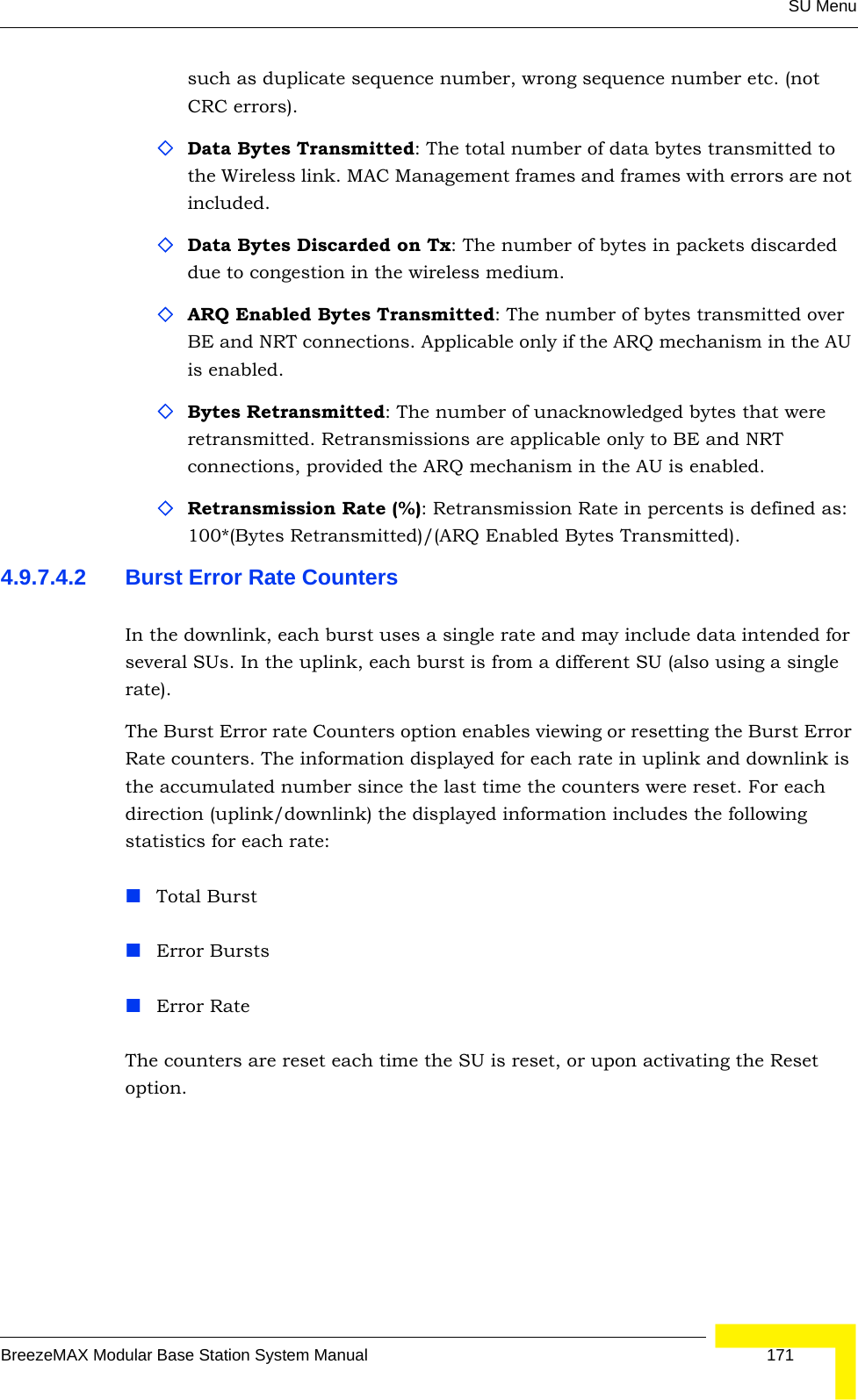 SU MenuBreezeMAX Modular Base Station System Manual 171such as duplicate sequence number, wrong sequence number etc. (not CRC errors).Data Bytes Transmitted: The total number of data bytes transmitted to the Wireless link. MAC Management frames and frames with errors are not included.Data Bytes Discarded on Tx: The number of bytes in packets discarded due to congestion in the wireless medium.ARQ Enabled Bytes Transmitted: The number of bytes transmitted over BE and NRT connections. Applicable only if the ARQ mechanism in the AU is enabled.Bytes Retransmitted: The number of unacknowledged bytes that were retransmitted. Retransmissions are applicable only to BE and NRT connections, provided the ARQ mechanism in the AU is enabled.Retransmission Rate (%): Retransmission Rate in percents is defined as: 100*(Bytes Retransmitted)/(ARQ Enabled Bytes Transmitted).4.9.7.4.2 Burst Error Rate CountersIn the downlink, each burst uses a single rate and may include data intended for several SUs. In the uplink, each burst is from a different SU (also using a single rate).The Burst Error rate Counters option enables viewing or resetting the Burst Error Rate counters. The information displayed for each rate in uplink and downlink is the accumulated number since the last time the counters were reset. For each direction (uplink/downlink) the displayed information includes the following statistics for each rate:Total BurstError BurstsError RateThe counters are reset each time the SU is reset, or upon activating the Reset option.