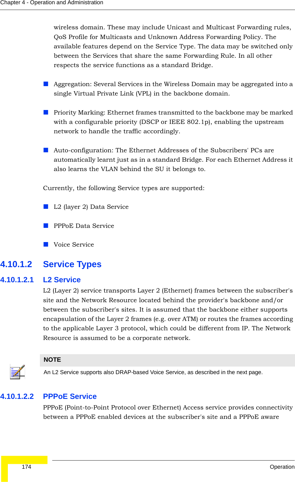  174 OperationChapter 4 - Operation and Administrationwireless domain. These may include Unicast and Multicast Forwarding rules, QoS Profile for Multicasts and Unknown Address Forwarding Policy. The available features depend on the Service Type. The data may be switched only between the Services that share the same Forwarding Rule. In all other respects the service functions as a standard Bridge.Aggregation: Several Services in the Wireless Domain may be aggregated into a single Virtual Private Link (VPL) in the backbone domain.Priority Marking: Ethernet frames transmitted to the backbone may be marked with a configurable priority (DSCP or IEEE 802.1p), enabling the upstream network to handle the traffic accordingly.Auto-configuration: The Ethernet Addresses of the Subscribers&apos; PCs are automatically learnt just as in a standard Bridge. For each Ethernet Address it also learns the VLAN behind the SU it belongs to.Currently, the following Service types are supported:L2 (layer 2) Data ServicePPPoE Data ServiceVoice Service4.10.1.2 Service Types4.10.1.2.1 L2 ServiceL2 (Layer 2) service transports Layer 2 (Ethernet) frames between the subscriber&apos;s site and the Network Resource located behind the provider&apos;s backbone and/or between the subscriber&apos;s sites. It is assumed that the backbone either supports encapsulation of the Layer 2 frames (e.g. over ATM) or routes the frames according to the applicable Layer 3 protocol, which could be different from IP. The Network Resource is assumed to be a corporate network.4.10.1.2.2 PPPoE ServicePPPoE (Point-to-Point Protocol over Ethernet) Access service provides connectivity between a PPPoE enabled devices at the subscriber&apos;s site and a PPPoE aware NOTEAn L2 Service supports also DRAP-based Voice Service, as described in the next page.