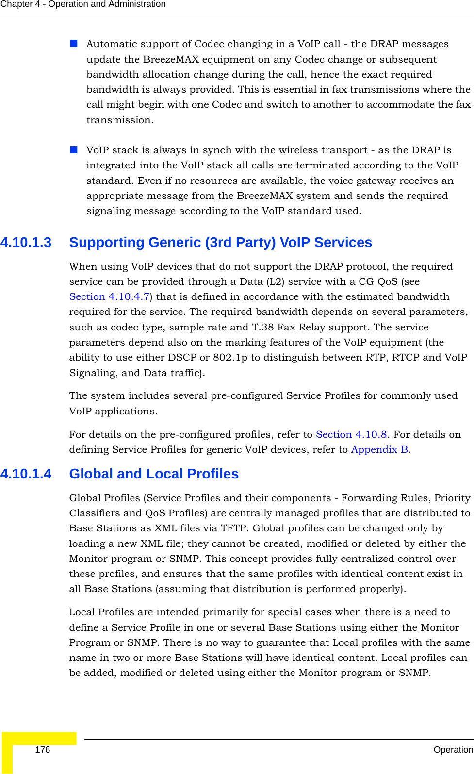  176 OperationChapter 4 - Operation and AdministrationAutomatic support of Codec changing in a VoIP call - the DRAP messages update the BreezeMAX equipment on any Codec change or subsequent bandwidth allocation change during the call, hence the exact required bandwidth is always provided. This is essential in fax transmissions where the call might begin with one Codec and switch to another to accommodate the fax transmission.VoIP stack is always in synch with the wireless transport - as the DRAP is integrated into the VoIP stack all calls are terminated according to the VoIP standard. Even if no resources are available, the voice gateway receives an appropriate message from the BreezeMAX system and sends the required signaling message according to the VoIP standard used.4.10.1.3 Supporting Generic (3rd Party) VoIP ServicesWhen using VoIP devices that do not support the DRAP protocol, the required service can be provided through a Data (L2) service with a CG QoS (see Section 4.10.4.7) that is defined in accordance with the estimated bandwidth required for the service. The required bandwidth depends on several parameters, such as codec type, sample rate and T.38 Fax Relay support. The service parameters depend also on the marking features of the VoIP equipment (the ability to use either DSCP or 802.1p to distinguish between RTP, RTCP and VoIP Signaling, and Data traffic). The system includes several pre-configured Service Profiles for commonly used VoIP applications.For details on the pre-configured profiles, refer to Section 4.10.8. For details on defining Service Profiles for generic VoIP devices, refer to Appendix B.4.10.1.4 Global and Local ProfilesGlobal Profiles (Service Profiles and their components - Forwarding Rules, Priority Classifiers and QoS Profiles) are centrally managed profiles that are distributed to Base Stations as XML files via TFTP. Global profiles can be changed only by loading a new XML file; they cannot be created, modified or deleted by either the Monitor program or SNMP. This concept provides fully centralized control over these profiles, and ensures that the same profiles with identical content exist in all Base Stations (assuming that distribution is performed properly).Local Profiles are intended primarily for special cases when there is a need to define a Service Profile in one or several Base Stations using either the Monitor Program or SNMP. There is no way to guarantee that Local profiles with the same name in two or more Base Stations will have identical content. Local profiles can be added, modified or deleted using either the Monitor program or SNMP.