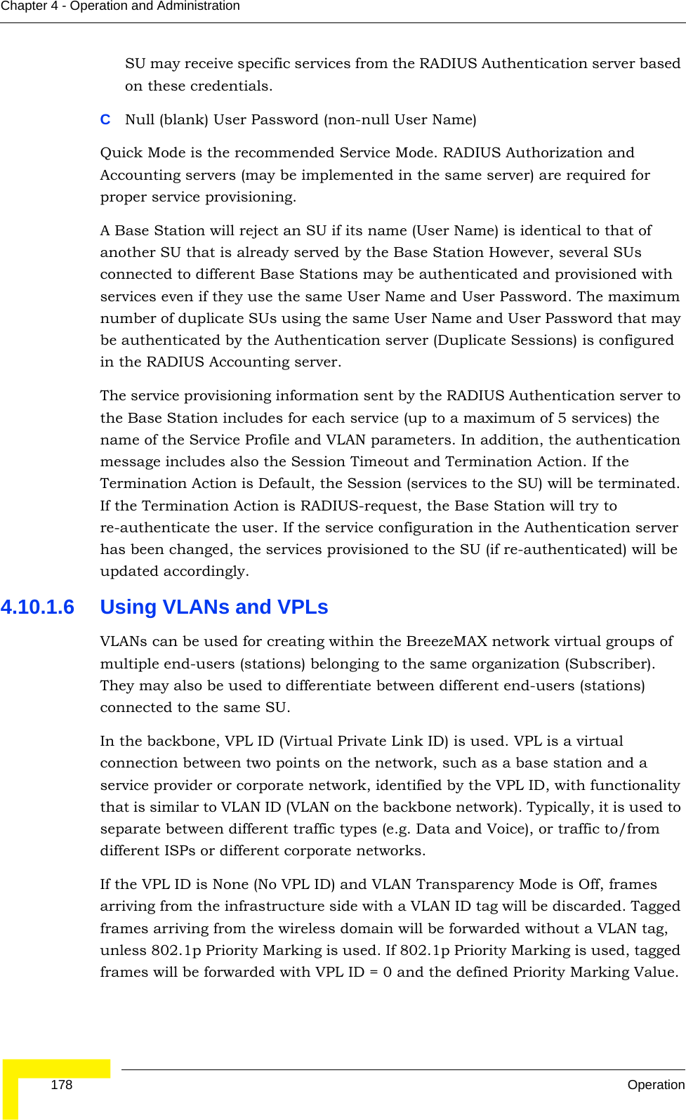  178 OperationChapter 4 - Operation and AdministrationSU may receive specific services from the RADIUS Authentication server based on these credentials. CNull (blank) User Password (non-null User Name)Quick Mode is the recommended Service Mode. RADIUS Authorization and Accounting servers (may be implemented in the same server) are required for proper service provisioning. A Base Station will reject an SU if its name (User Name) is identical to that of another SU that is already served by the Base Station However, several SUs connected to different Base Stations may be authenticated and provisioned with services even if they use the same User Name and User Password. The maximum number of duplicate SUs using the same User Name and User Password that may be authenticated by the Authentication server (Duplicate Sessions) is configured in the RADIUS Accounting server. The service provisioning information sent by the RADIUS Authentication server to the Base Station includes for each service (up to a maximum of 5 services) the name of the Service Profile and VLAN parameters. In addition, the authentication message includes also the Session Timeout and Termination Action. If the Termination Action is Default, the Session (services to the SU) will be terminated. If the Termination Action is RADIUS-request, the Base Station will try to re-authenticate the user. If the service configuration in the Authentication server has been changed, the services provisioned to the SU (if re-authenticated) will be updated accordingly.4.10.1.6 Using VLANs and VPLsVLANs can be used for creating within the BreezeMAX network virtual groups of multiple end-users (stations) belonging to the same organization (Subscriber). They may also be used to differentiate between different end-users (stations) connected to the same SU.In the backbone, VPL ID (Virtual Private Link ID) is used. VPL is a virtual connection between two points on the network, such as a base station and a service provider or corporate network, identified by the VPL ID, with functionality that is similar to VLAN ID (VLAN on the backbone network). Typically, it is used to separate between different traffic types (e.g. Data and Voice), or traffic to/from different ISPs or different corporate networks.If the VPL ID is None (No VPL ID) and VLAN Transparency Mode is Off, frames arriving from the infrastructure side with a VLAN ID tag will be discarded. Tagged frames arriving from the wireless domain will be forwarded without a VLAN tag, unless 802.1p Priority Marking is used. If 802.1p Priority Marking is used, tagged frames will be forwarded with VPL ID = 0 and the defined Priority Marking Value.