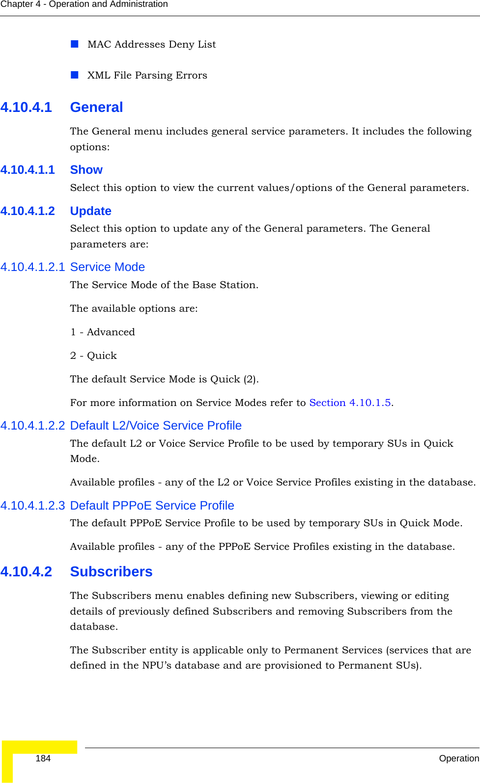  184 OperationChapter 4 - Operation and AdministrationMAC Addresses Deny ListXML File Parsing Errors4.10.4.1 GeneralThe General menu includes general service parameters. It includes the following options:4.10.4.1.1 ShowSelect this option to view the current values/options of the General parameters.4.10.4.1.2 UpdateSelect this option to update any of the General parameters. The General parameters are:4.10.4.1.2.1 Service ModeThe Service Mode of the Base Station.The available options are:1 - Advanced2 - QuickThe default Service Mode is Quick (2).For more information on Service Modes refer to Section 4.10.1.5.4.10.4.1.2.2 Default L2/Voice Service ProfileThe default L2 or Voice Service Profile to be used by temporary SUs in Quick Mode.Available profiles - any of the L2 or Voice Service Profiles existing in the database. 4.10.4.1.2.3 Default PPPoE Service ProfileThe default PPPoE Service Profile to be used by temporary SUs in Quick Mode.Available profiles - any of the PPPoE Service Profiles existing in the database.4.10.4.2 SubscribersThe Subscribers menu enables defining new Subscribers, viewing or editing details of previously defined Subscribers and removing Subscribers from the database.The Subscriber entity is applicable only to Permanent Services (services that are defined in the NPU’s database and are provisioned to Permanent SUs).