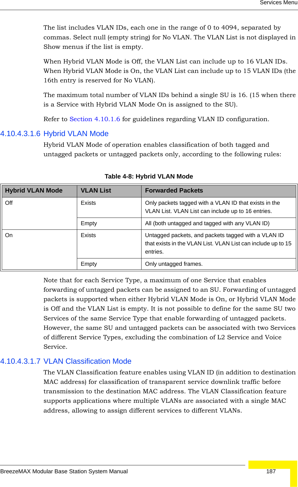 Services MenuBreezeMAX Modular Base Station System Manual 187The list includes VLAN IDs, each one in the range of 0 to 4094, separated by commas. Select null (empty string) for No VLAN. The VLAN List is not displayed in Show menus if the list is empty.When Hybrid VLAN Mode is Off, the VLAN List can include up to 16 VLAN IDs. When Hybrid VLAN Mode is On, the VLAN List can include up to 15 VLAN IDs (the 16th entry is reserved for No VLAN).The maximum total number of VLAN IDs behind a single SU is 16. (15 when there is a Service with Hybrid VLAN Mode On is assigned to the SU).Refer to Section 4.10.1.6 for guidelines regarding VLAN ID configuration.4.10.4.3.1.6 Hybrid VLAN ModeHybrid VLAN Mode of operation enables classification of both tagged and untagged packets or untagged packets only, according to the following rules:Note that for each Service Type, a maximum of one Service that enables forwarding of untagged packets can be assigned to an SU. Forwarding of untagged packets is supported when either Hybrid VLAN Mode is On, or Hybrid VLAN Mode is Off and the VLAN List is empty. It is not possible to define for the same SU two Services of the same Service Type that enable forwarding of untagged packets. However, the same SU and untagged packets can be associated with two Services of different Service Types, excluding the combination of L2 Service and Voice Service.4.10.4.3.1.7 VLAN Classification ModeThe VLAN Classification feature enables using VLAN ID (in addition to destination MAC address) for classification of transparent service downlink traffic before transmission to the destination MAC address. The VLAN Classification feature supports applications where multiple VLANs are associated with a single MAC address, allowing to assign different services to different VLANs.Table 4-8: Hybrid VLAN ModeHybrid VLAN Mode VLAN List Forwarded PacketsOff Exists Only packets tagged with a VLAN ID that exists in the VLAN List. VLAN List can include up to 16 entries.Empty All (both untagged and tagged with any VLAN ID)On Exists Untagged packets, and packets tagged with a VLAN ID that exists in the VLAN List. VLAN List can include up to 15 entries.Empty Only untagged frames.