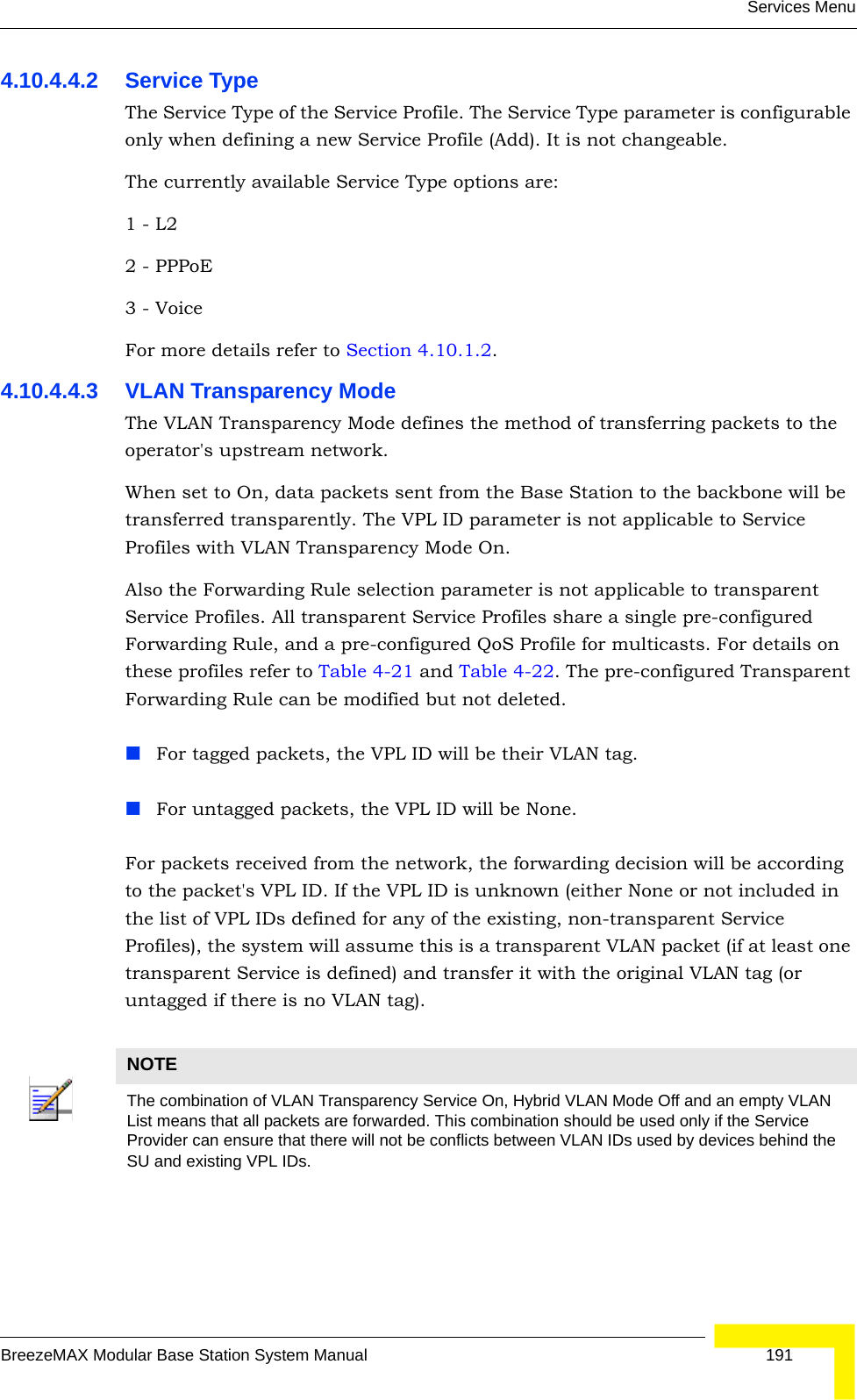 Services MenuBreezeMAX Modular Base Station System Manual 1914.10.4.4.2 Service TypeThe Service Type of the Service Profile. The Service Type parameter is configurable only when defining a new Service Profile (Add). It is not changeable.The currently available Service Type options are:1 - L2   2 - PPPoE 3 - VoiceFor more details refer to Section 4.10.1.2.4.10.4.4.3 VLAN Transparency ModeThe VLAN Transparency Mode defines the method of transferring packets to the operator&apos;s upstream network.When set to On, data packets sent from the Base Station to the backbone will be transferred transparently. The VPL ID parameter is not applicable to Service Profiles with VLAN Transparency Mode On.Also the Forwarding Rule selection parameter is not applicable to transparent Service Profiles. All transparent Service Profiles share a single pre-configured Forwarding Rule, and a pre-configured QoS Profile for multicasts. For details on these profiles refer to Table 4-21 and Table 4-22. The pre-configured Transparent Forwarding Rule can be modified but not deleted.For tagged packets, the VPL ID will be their VLAN tag.For untagged packets, the VPL ID will be None.For packets received from the network, the forwarding decision will be according to the packet&apos;s VPL ID. If the VPL ID is unknown (either None or not included in the list of VPL IDs defined for any of the existing, non-transparent Service Profiles), the system will assume this is a transparent VLAN packet (if at least one transparent Service is defined) and transfer it with the original VLAN tag (or untagged if there is no VLAN tag).NOTEThe combination of VLAN Transparency Service On, Hybrid VLAN Mode Off and an empty VLAN List means that all packets are forwarded. This combination should be used only if the Service Provider can ensure that there will not be conflicts between VLAN IDs used by devices behind the SU and existing VPL IDs.