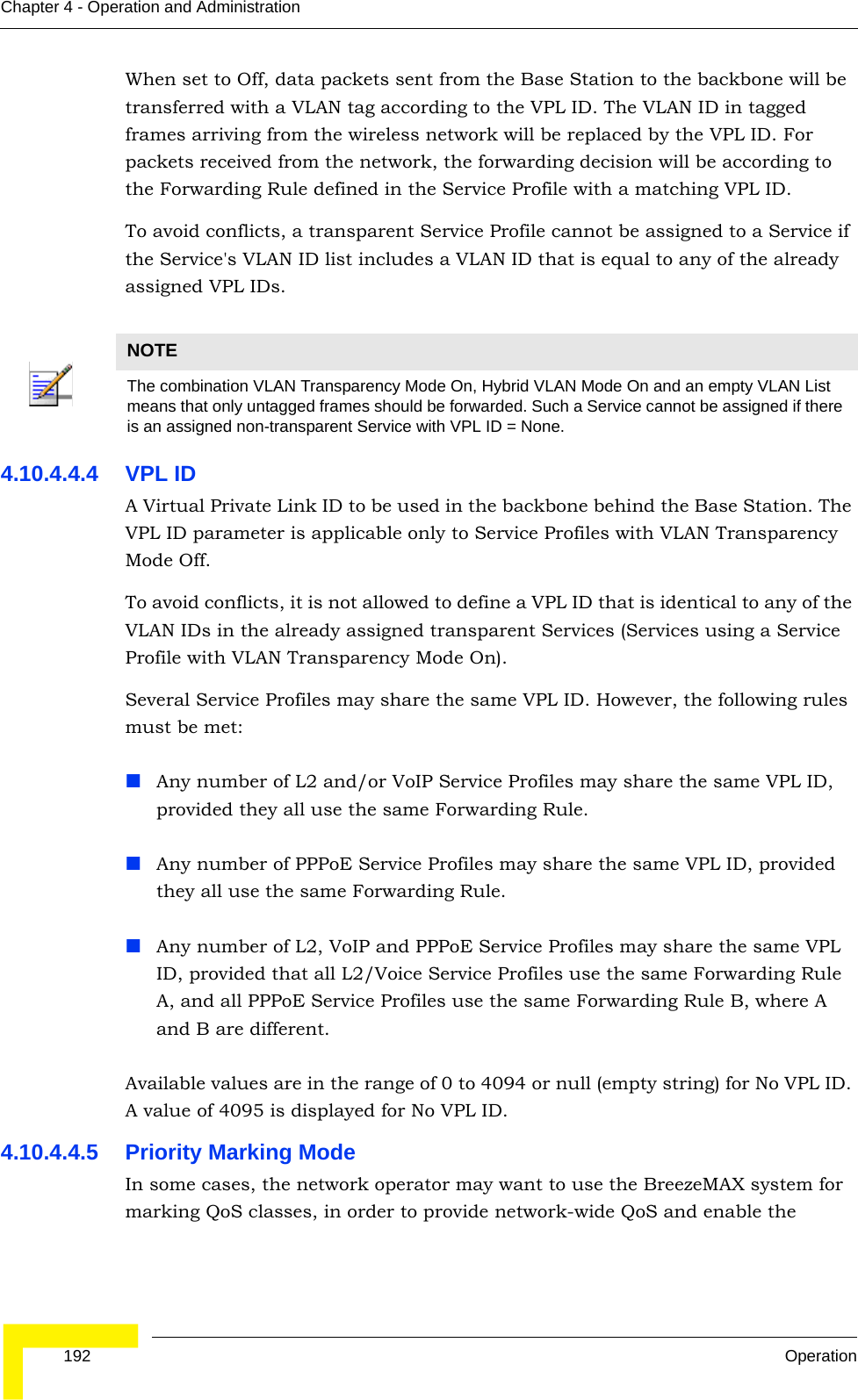  192 OperationChapter 4 - Operation and AdministrationWhen set to Off, data packets sent from the Base Station to the backbone will be transferred with a VLAN tag according to the VPL ID. The VLAN ID in tagged frames arriving from the wireless network will be replaced by the VPL ID. For packets received from the network, the forwarding decision will be according to the Forwarding Rule defined in the Service Profile with a matching VPL ID.To avoid conflicts, a transparent Service Profile cannot be assigned to a Service if the Service&apos;s VLAN ID list includes a VLAN ID that is equal to any of the already assigned VPL IDs.4.10.4.4.4 VPL IDA Virtual Private Link ID to be used in the backbone behind the Base Station. The VPL ID parameter is applicable only to Service Profiles with VLAN Transparency Mode Off.To avoid conflicts, it is not allowed to define a VPL ID that is identical to any of the VLAN IDs in the already assigned transparent Services (Services using a Service Profile with VLAN Transparency Mode On).Several Service Profiles may share the same VPL ID. However, the following rules must be met:Any number of L2 and/or VoIP Service Profiles may share the same VPL ID, provided they all use the same Forwarding Rule.Any number of PPPoE Service Profiles may share the same VPL ID, provided they all use the same Forwarding Rule.Any number of L2, VoIP and PPPoE Service Profiles may share the same VPL ID, provided that all L2/Voice Service Profiles use the same Forwarding Rule A, and all PPPoE Service Profiles use the same Forwarding Rule B, where A and B are different.Available values are in the range of 0 to 4094 or null (empty string) for No VPL ID. A value of 4095 is displayed for No VPL ID.4.10.4.4.5 Priority Marking ModeIn some cases, the network operator may want to use the BreezeMAX system for marking QoS classes, in order to provide network-wide QoS and enable the NOTEThe combination VLAN Transparency Mode On, Hybrid VLAN Mode On and an empty VLAN List means that only untagged frames should be forwarded. Such a Service cannot be assigned if there is an assigned non-transparent Service with VPL ID = None.