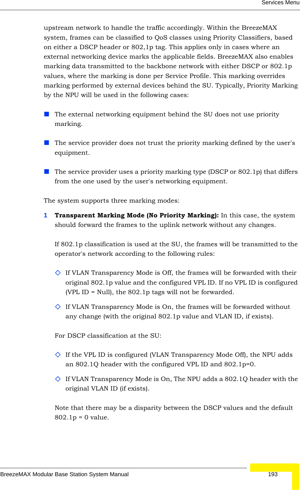 Services MenuBreezeMAX Modular Base Station System Manual 193upstream network to handle the traffic accordingly. Within the BreezeMAX system, frames can be classified to QoS classes using Priority Classifiers, based on either a DSCP header or 802,1p tag. This applies only in cases where an external networking device marks the applicable fields. BreezeMAX also enables marking data transmitted to the backbone network with either DSCP or 802.1p values, where the marking is done per Service Profile. This marking overrides marking performed by external devices behind the SU. Typically, Priority Marking by the NPU will be used in the following cases:The external networking equipment behind the SU does not use priority marking.The service provider does not trust the priority marking defined by the user&apos;s equipment.The service provider uses a priority marking type (DSCP or 802.1p) that differs from the one used by the user&apos;s networking equipment.The system supports three marking modes:1Transparent Marking Mode (No Priority Marking): In this case, the system should forward the frames to the uplink network without any changes.If 802.1p classification is used at the SU, the frames will be transmitted to the operator&apos;s network according to the following rules:If VLAN Transparency Mode is Off, the frames will be forwarded with their original 802.1p value and the configured VPL ID. If no VPL ID is configured (VPL ID = Null), the 802.1p tags will not be forwarded.If VLAN Transparency Mode is On, the frames will be forwarded without any change (with the original 802.1p value and VLAN ID, if exists). For DSCP classification at the SU:If the VPL ID is configured (VLAN Transparency Mode Off), the NPU adds an 802.1Q header with the configured VPL ID and 802.1p=0.If VLAN Transparency Mode is On, The NPU adds a 802.1Q header with the original VLAN ID (if exists). Note that there may be a disparity between the DSCP values and the default 802.1p = 0 value.