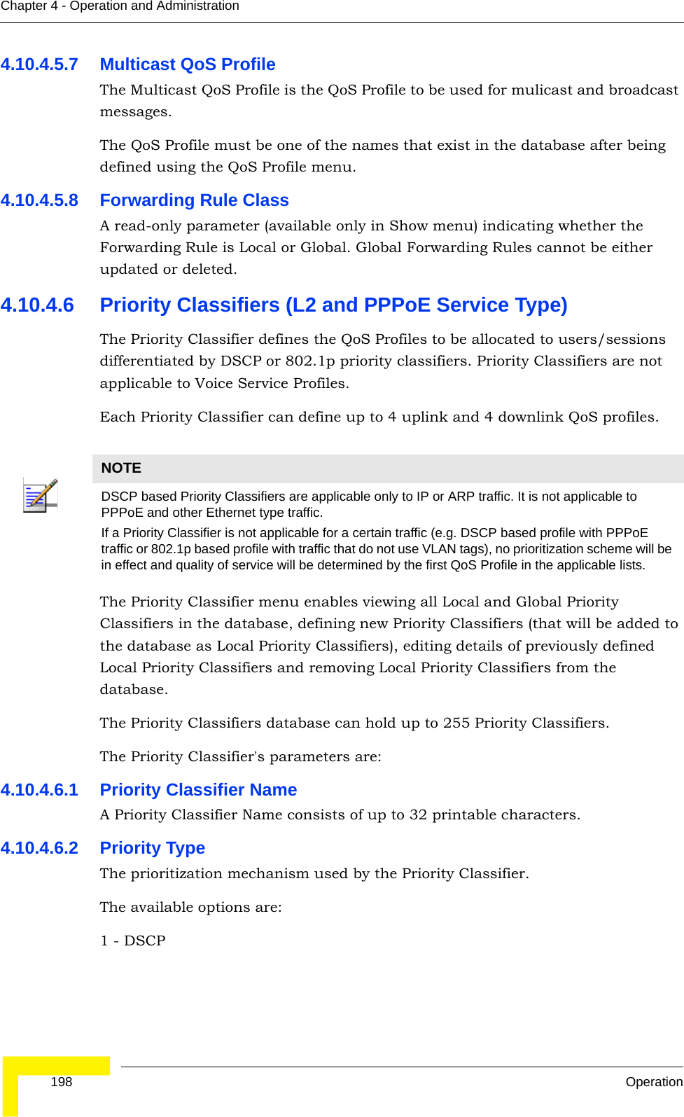  198 OperationChapter 4 - Operation and Administration4.10.4.5.7 Multicast QoS ProfileThe Multicast QoS Profile is the QoS Profile to be used for mulicast and broadcast messages.The QoS Profile must be one of the names that exist in the database after being defined using the QoS Profile menu.4.10.4.5.8 Forwarding Rule ClassA read-only parameter (available only in Show menu) indicating whether the Forwarding Rule is Local or Global. Global Forwarding Rules cannot be either updated or deleted.4.10.4.6 Priority Classifiers (L2 and PPPoE Service Type)The Priority Classifier defines the QoS Profiles to be allocated to users/sessions differentiated by DSCP or 802.1p priority classifiers. Priority Classifiers are not applicable to Voice Service Profiles.Each Priority Classifier can define up to 4 uplink and 4 downlink QoS profiles. The Priority Classifier menu enables viewing all Local and Global Priority Classifiers in the database, defining new Priority Classifiers (that will be added to the database as Local Priority Classifiers), editing details of previously defined Local Priority Classifiers and removing Local Priority Classifiers from the database.The Priority Classifiers database can hold up to 255 Priority Classifiers.The Priority Classifier&apos;s parameters are:4.10.4.6.1 Priority Classifier NameA Priority Classifier Name consists of up to 32 printable characters.4.10.4.6.2 Priority TypeThe prioritization mechanism used by the Priority Classifier.The available options are:1 - DSCP NOTEDSCP based Priority Classifiers are applicable only to IP or ARP traffic. It is not applicable to PPPoE and other Ethernet type traffic. If a Priority Classifier is not applicable for a certain traffic (e.g. DSCP based profile with PPPoE traffic or 802.1p based profile with traffic that do not use VLAN tags), no prioritization scheme will be in effect and quality of service will be determined by the first QoS Profile in the applicable lists.