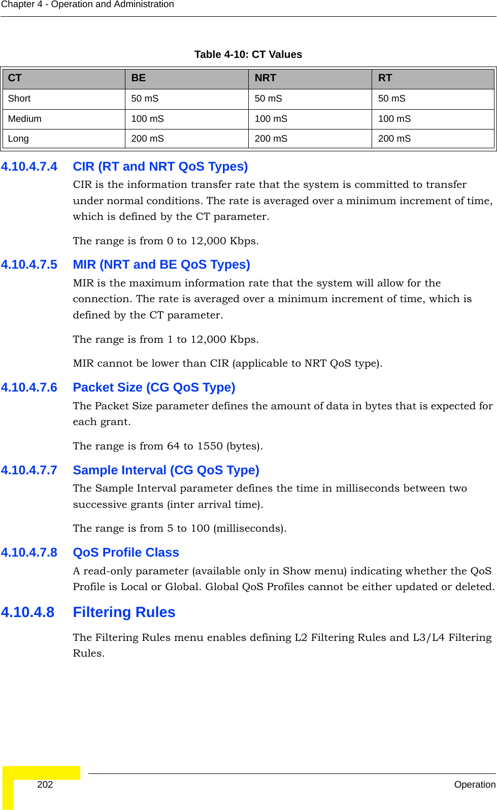  202 OperationChapter 4 - Operation and Administration4.10.4.7.4 CIR (RT and NRT QoS Types)CIR is the information transfer rate that the system is committed to transfer under normal conditions. The rate is averaged over a minimum increment of time, which is defined by the CT parameter.The range is from 0 to 12,000 Kbps.4.10.4.7.5 MIR (NRT and BE QoS Types)MIR is the maximum information rate that the system will allow for the connection. The rate is averaged over a minimum increment of time, which is defined by the CT parameter.The range is from 1 to 12,000 Kbps.MIR cannot be lower than CIR (applicable to NRT QoS type).4.10.4.7.6 Packet Size (CG QoS Type)The Packet Size parameter defines the amount of data in bytes that is expected for each grant.The range is from 64 to 1550 (bytes).4.10.4.7.7 Sample Interval (CG QoS Type)The Sample Interval parameter defines the time in milliseconds between two successive grants (inter arrival time).The range is from 5 to 100 (milliseconds).4.10.4.7.8 QoS Profile ClassA read-only parameter (available only in Show menu) indicating whether the QoS Profile is Local or Global. Global QoS Profiles cannot be either updated or deleted.4.10.4.8 Filtering RulesThe Filtering Rules menu enables defining L2 Filtering Rules and L3/L4 Filtering Rules.Table 4-10: CT ValuesCT BE NRT RTShort  50 mS 50 mS 50 mSMedium 100 mS 100 mS 100 mSLong 200 mS 200 mS 200 mS