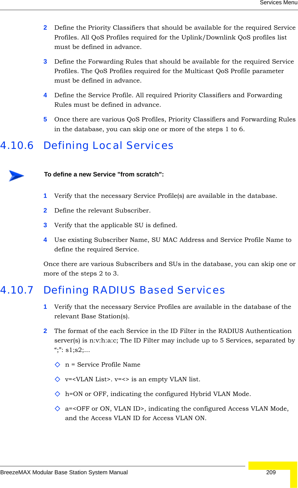 Services MenuBreezeMAX Modular Base Station System Manual 2092Define the Priority Classifiers that should be available for the required Service Profiles. All QoS Profiles required for the Uplink/Downlink QoS profiles list must be defined in advance.3Define the Forwarding Rules that should be available for the required Service Profiles. The QoS Profiles required for the Multicast QoS Profile parameter must be defined in advance.4Define the Service Profile. All required Priority Classifiers and Forwarding Rules must be defined in advance.5Once there are various QoS Profiles, Priority Classifiers and Forwarding Rules in the database, you can skip one or more of the steps 1 to 6.4.10.6 Defining Local Services1Verify that the necessary Service Profile(s) are available in the database.2Define the relevant Subscriber.3Verify that the applicable SU is defined.4Use existing Subscriber Name, SU MAC Address and Service Profile Name to define the required Service.Once there are various Subscribers and SUs in the database, you can skip one or more of the steps 2 to 3.4.10.7 Defining RADIUS Based Services1Verify that the necessary Service Profiles are available in the database of the relevant Base Station(s).2The format of the each Service in the ID Filter in the RADIUS Authentication server(s) is n:v:h:a:c; The ID Filter may include up to 5 Services, separated by “;”: s1;s2;...n = Service Profile Namev=&lt;VLAN List&gt;. v=&lt;&gt; is an empty VLAN list.h=ON or OFF, indicating the configured Hybrid VLAN Mode. a=&lt;OFF or ON, VLAN ID&gt;, indicating the configured Access VLAN Mode, and the Access VLAN ID for Access VLAN ON.To define a new Service &quot;from scratch&quot;: