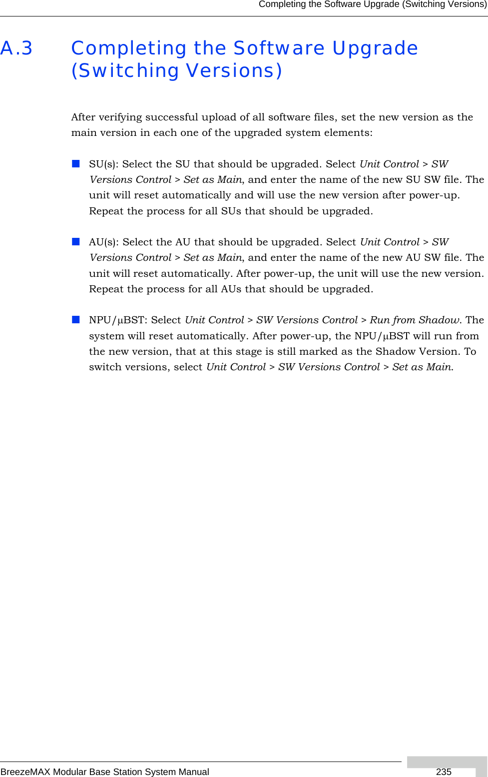 Completing the Software Upgrade (Switching Versions)BreezeMAX Modular Base Station System Manual 235A.3 Completing the Software Upgrade (Switching Versions)After verifying successful upload of all software files, set the new version as the main version in each one of the upgraded system elements:SU(s): Select the SU that should be upgraded. Select Unit Control &gt; SW Versions Control &gt; Set as Main, and enter the name of the new SU SW file. The unit will reset automatically and will use the new version after power-up. Repeat the process for all SUs that should be upgraded.AU(s): Select the AU that should be upgraded. Select Unit Control &gt; SW Versions Control &gt; Set as Main, and enter the name of the new AU SW file. The unit will reset automatically. After power-up, the unit will use the new version. Repeat the process for all AUs that should be upgraded.NPU/μBST: Select Unit Control &gt; SW Versions Control &gt; Run from Shadow. The system will reset automatically. After power-up, the NPU/μBST will run from the new version, that at this stage is still marked as the Shadow Version. To switch versions, select Unit Control &gt; SW Versions Control &gt; Set as Main.