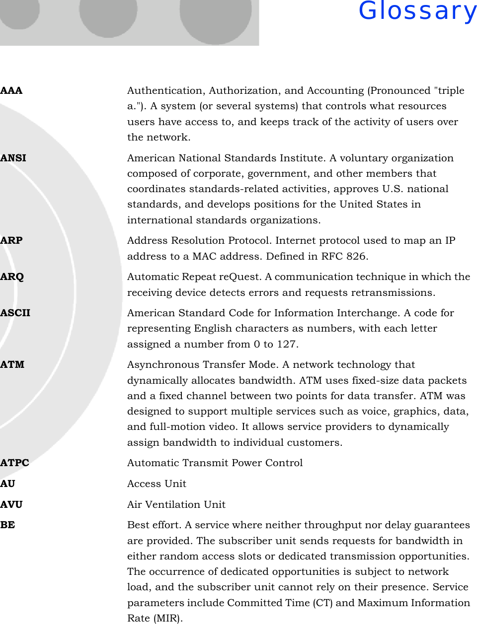 GlossaryAAA Authentication, Authorization, and Accounting (Pronounced &quot;triple a.&quot;). A system (or several systems) that controls what resources users have access to, and keeps track of the activity of users over the network. ANSI American National Standards Institute. A voluntary organization composed of corporate, government, and other members that coordinates standards-related activities, approves U.S. national standards, and develops positions for the United States in international standards organizations. ARP Address Resolution Protocol. Internet protocol used to map an IP address to a MAC address. Defined in RFC 826.ARQ Automatic Repeat reQuest. A communication technique in which the receiving device detects errors and requests retransmissions.ASCII American Standard Code for Information Interchange. A code for representing English characters as numbers, with each letter assigned a number from 0 to 127.ATM Asynchronous Transfer Mode. A network technology that dynamically allocates bandwidth. ATM uses fixed-size data packets and a fixed channel between two points for data transfer. ATM was designed to support multiple services such as voice, graphics, data, and full-motion video. It allows service providers to dynamically assign bandwidth to individual customers.ATPC Automatic Transmit Power ControlAU Access UnitAVU Air Ventilation UnitBE Best effort. A service where neither throughput nor delay guarantees are provided. The subscriber unit sends requests for bandwidth in either random access slots or dedicated transmission opportunities. The occurrence of dedicated opportunities is subject to network load, and the subscriber unit cannot rely on their presence. Service parameters include Committed Time (CT) and Maximum Information Rate (MIR).