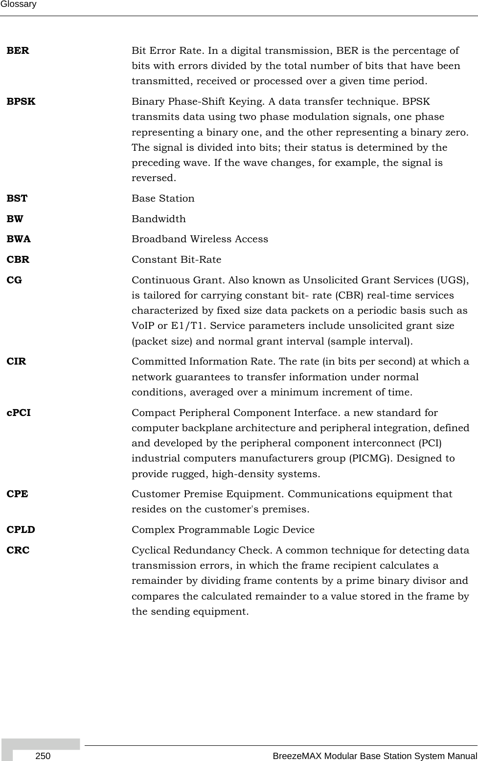 250 BreezeMAX Modular Base Station System ManualGlossaryBER Bit Error Rate. In a digital transmission, BER is the percentage of bits with errors divided by the total number of bits that have been transmitted, received or processed over a given time period.BPSK Binary Phase-Shift Keying. A data transfer technique. BPSK transmits data using two phase modulation signals, one phase representing a binary one, and the other representing a binary zero. The signal is divided into bits; their status is determined by the preceding wave. If the wave changes, for example, the signal is reversed.BST Base StationBW BandwidthBWA Broadband Wireless AccessCBR Constant Bit-RateCG Continuous Grant. Also known as Unsolicited Grant Services (UGS), is tailored for carrying constant bit- rate (CBR) real-time services characterized by fixed size data packets on a periodic basis such as VoIP or E1/T1. Service parameters include unsolicited grant size (packet size) and normal grant interval (sample interval).CIR Committed Information Rate. The rate (in bits per second) at which a network guarantees to transfer information under normal conditions, averaged over a minimum increment of time.cPCI Compact Peripheral Component Interface. a new standard for computer backplane architecture and peripheral integration, defined and developed by the peripheral component interconnect (PCI) industrial computers manufacturers group (PICMG). Designed to provide rugged, high-density systems.CPE Customer Premise Equipment. Communications equipment that resides on the customer&apos;s premises.CPLD Complex Programmable Logic DeviceCRC Cyclical Redundancy Check. A common technique for detecting data transmission errors, in which the frame recipient calculates a remainder by dividing frame contents by a prime binary divisor and compares the calculated remainder to a value stored in the frame by the sending equipment.