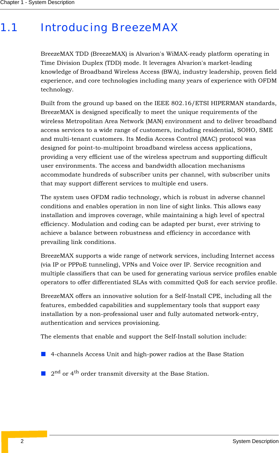 2System DescriptionChapter 1 - System Description1.1 Introducing BreezeMAXBreezeMAX TDD (BreezeMAX) is Alvarion&apos;s WiMAX-ready platform operating in Time Division Duplex (TDD) mode. It leverages Alvarion&apos;s market-leading knowledge of Broadband Wireless Access (BWA), industry leadership, proven field experience, and core technologies including many years of experience with OFDM technology.Built from the ground up based on the IEEE 802.16/ETSI HIPERMAN standards, BreezeMAX is designed specifically to meet the unique requirements of the wireless Metropolitan Area Network (MAN) environment and to deliver broadband access services to a wide range of customers, including residential, SOHO, SME and multi-tenant customers. Its Media Access Control (MAC) protocol was designed for point-to-multipoint broadband wireless access applications, providing a very efficient use of the wireless spectrum and supporting difficult user environments. The access and bandwidth allocation mechanisms accommodate hundreds of subscriber units per channel, with subscriber units that may support different services to multiple end users. The system uses OFDM radio technology, which is robust in adverse channel conditions and enables operation in non line of sight links. This allows easy installation and improves coverage, while maintaining a high level of spectral efficiency. Modulation and coding can be adapted per burst, ever striving to achieve a balance between robustness and efficiency in accordance with prevailing link conditions.BreezeMAX supports a wide range of network services, including Internet access (via IP or PPPoE tunneling), VPNs and Voice over IP. Service recognition and multiple classifiers that can be used for generating various service profiles enable operators to offer differentiated SLAs with committed QoS for each service profile.BreezeMAX offers an innovative solution for a Self-Install CPE, including all the features, embedded capabilities and supplementary tools that support easy installation by a non-professional user and fully automated network-entry, authentication and services provisioning.The elements that enable and support the Self-Install solution include:4-channels Access Unit and high-power radios at the Base Station2nd or 4th order transmit diversity at the Base Station.