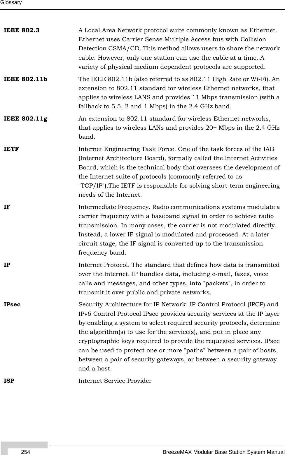 254 BreezeMAX Modular Base Station System ManualGlossaryIEEE 802.3 A Local Area Network protocol suite commonly known as Ethernet. Ethernet uses Carrier Sense Multiple Access bus with Collision Detection CSMA/CD. This method allows users to share the network cable. However, only one station can use the cable at a time. A variety of physical medium dependent protocols are supported.IEEE 802.11b The IEEE 802.11b (also referred to as 802.11 High Rate or Wi-Fi). An extension to 802.11 standard for wireless Ethernet networks, that applies to wireless LANS and provides 11 Mbps transmission (with a fallback to 5.5, 2 and 1 Mbps) in the 2.4 GHz band.IEEE 802.11g An extension to 802.11 standard for wireless Ethernet networks, that applies to wireless LANs and provides 20+ Mbps in the 2.4 GHz band.IETF Internet Engineering Task Force. One of the task forces of the IAB (Internet Architecture Board), formally called the Internet Activities Board, which is the technical body that oversees the development of the Internet suite of protocols (commonly referred to as &quot;TCP/IP&quot;).The IETF is responsible for solving short-term engineering needs of the Internet.IF Intermediate Frequency. Radio communications systems modulate a carrier frequency with a baseband signal in order to achieve radio transmission. In many cases, the carrier is not modulated directly. Instead, a lower IF signal is modulated and processed. At a later circuit stage, the IF signal is converted up to the transmission frequency band.IP Internet Protocol. The standard that defines how data is transmitted over the Internet. IP bundles data, including e-mail, faxes, voice calls and messages, and other types, into &quot;packets&quot;, in order to transmit it over public and private networks.IPsec Security Architecture for IP Network. IP Control Protocol (IPCP) and IPv6 Control Protocol IPsec provides security services at the IP layer by enabling a system to select required security protocols, determine the algorithm(s) to use for the service(s), and put in place any cryptographic keys required to provide the requested services. IPsec can be used to protect one or more &quot;paths&quot; between a pair of hosts, between a pair of security gateways, or between a security gateway and a host.ISP Internet Service Provider