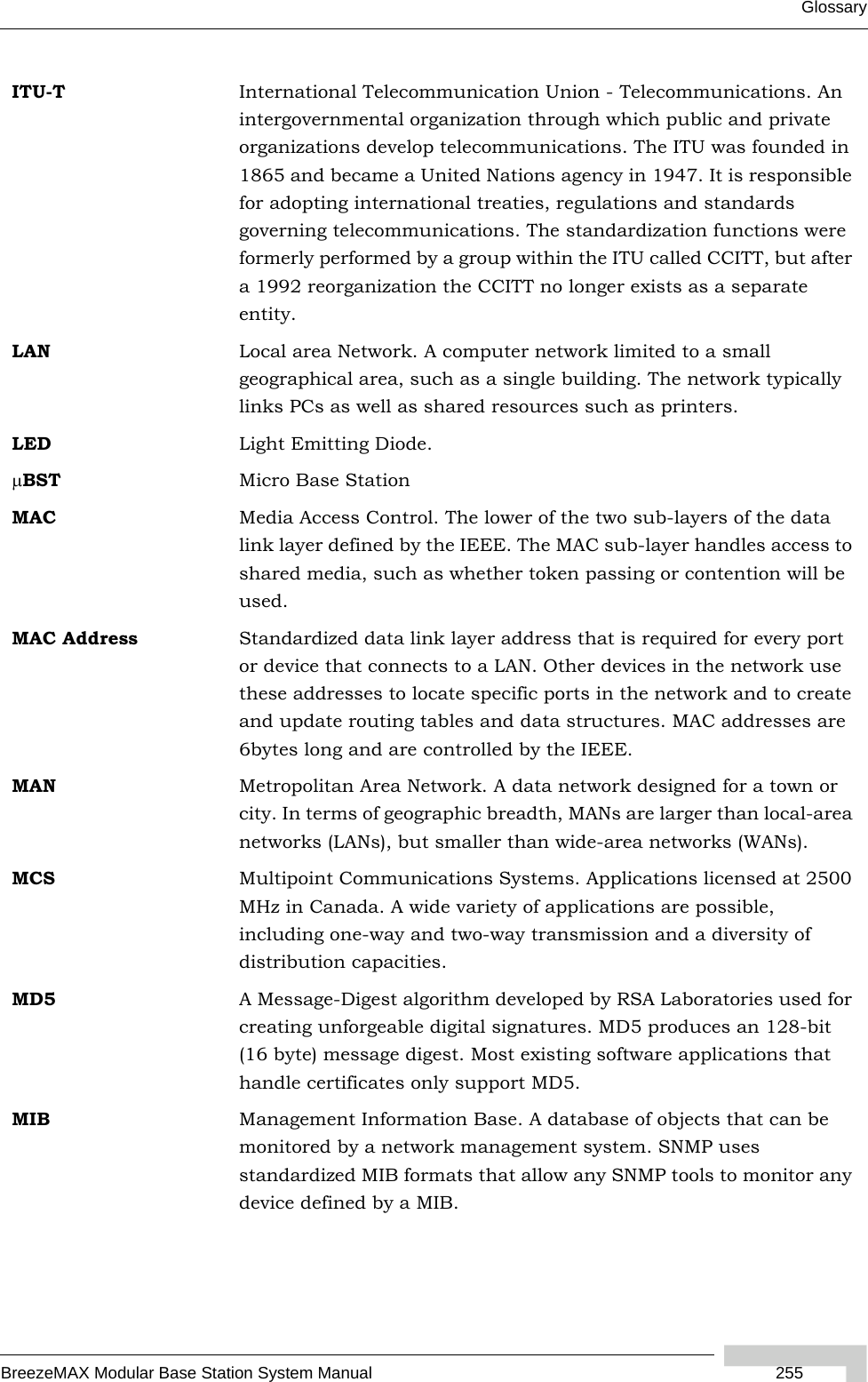 GlossaryBreezeMAX Modular Base Station System Manual  255ITU-T International Telecommunication Union - Telecommunications. An intergovernmental organization through which public and private organizations develop telecommunications. The ITU was founded in 1865 and became a United Nations agency in 1947. It is responsible for adopting international treaties, regulations and standards governing telecommunications. The standardization functions were formerly performed by a group within the ITU called CCITT, but after a 1992 reorganization the CCITT no longer exists as a separate entity.LAN Local area Network. A computer network limited to a small geographical area, such as a single building. The network typically links PCs as well as shared resources such as printers.LED Light Emitting Diode.μBST Micro Base StationMAC Media Access Control. The lower of the two sub-layers of the data link layer defined by the IEEE. The MAC sub-layer handles access to shared media, such as whether token passing or contention will be used.MAC Address Standardized data link layer address that is required for every port or device that connects to a LAN. Other devices in the network use these addresses to locate specific ports in the network and to create and update routing tables and data structures. MAC addresses are 6bytes long and are controlled by the IEEE. MAN Metropolitan Area Network. A data network designed for a town or city. In terms of geographic breadth, MANs are larger than local-area networks (LANs), but smaller than wide-area networks (WANs).MCS Multipoint Communications Systems. Applications licensed at 2500 MHz in Canada. A wide variety of applications are possible, including one-way and two-way transmission and a diversity of distribution capacities.MD5 A Message-Digest algorithm developed by RSA Laboratories used for creating unforgeable digital signatures. MD5 produces an 128-bit (16 byte) message digest. Most existing software applications that handle certificates only support MD5.MIB Management Information Base. A database of objects that can be monitored by a network management system. SNMP uses standardized MIB formats that allow any SNMP tools to monitor any device defined by a MIB.