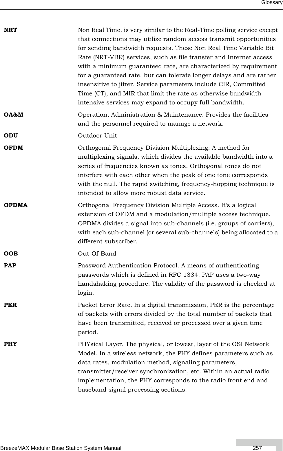 GlossaryBreezeMAX Modular Base Station System Manual  257NRT Non Real Time. is very similar to the Real-Time polling service except that connections may utilize random access transmit opportunities for sending bandwidth requests. These Non Real Time Variable Bit Rate (NRT-VBR) services, such as file transfer and Internet access with a minimum guaranteed rate, are characterized by requirement for a guaranteed rate, but can tolerate longer delays and are rather insensitive to jitter. Service parameters include CIR, Committed Time (CT), and MIR that limit the rate as otherwise bandwidth intensive services may expand to occupy full bandwidth.OA&amp;M Operation, Administration &amp; Maintenance. Provides the facilities and the personnel required to manage a network. ODU Outdoor UnitOFDM  Orthogonal Frequency Division Multiplexing: A method for multiplexing signals, which divides the available bandwidth into a series of frequencies known as tones. Orthogonal tones do not interfere with each other when the peak of one tone corresponds with the null. The rapid switching, frequency-hopping technique is intended to allow more robust data service.OFDMA Orthogonal Frequency Division Multiple Access. It’s a logical extension of OFDM and a modulation/multiple access technique. OFDMA divides a signal into sub-channels (i.e. groups of carriers), with each sub-channel (or several sub-channels) being allocated to a different subscriber. OOB Out-Of-BandPAP Password Authentication Protocol. A means of authenticating passwords which is defined in RFC 1334. PAP uses a two-way handshaking procedure. The validity of the password is checked at login.PER Packet Error Rate. In a digital transmission, PER is the percentage of packets with errors divided by the total number of packets that have been transmitted, received or processed over a given time period.PHY PHYsical Layer. The physical, or lowest, layer of the OSI Network Model. In a wireless network, the PHY defines parameters such as data rates, modulation method, signaling parameters, transmitter/receiver synchronization, etc. Within an actual radio implementation, the PHY corresponds to the radio front end and baseband signal processing sections.