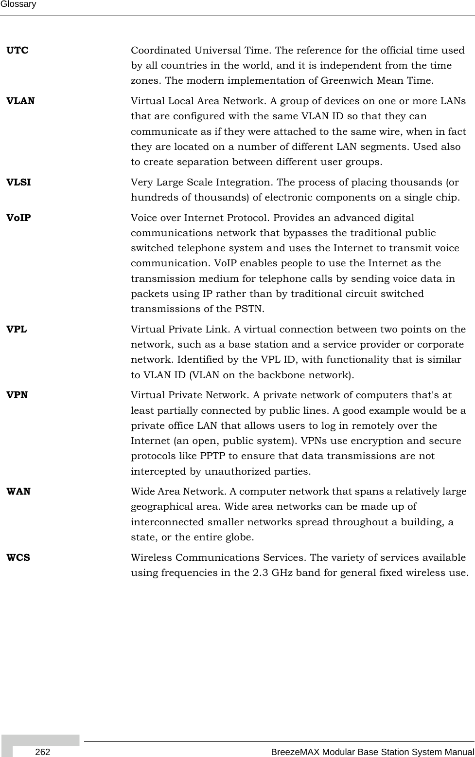 262 BreezeMAX Modular Base Station System ManualGlossaryUTC Coordinated Universal Time. The reference for the official time used by all countries in the world, and it is independent from the time zones. The modern implementation of Greenwich Mean Time. VLAN Virtual Local Area Network. A group of devices on one or more LANs that are configured with the same VLAN ID so that they can communicate as if they were attached to the same wire, when in fact they are located on a number of different LAN segments. Used also to create separation between different user groups.VLSI Very Large Scale Integration. The process of placing thousands (or hundreds of thousands) of electronic components on a single chip.VoIP Voice over Internet Protocol. Provides an advanced digital communications network that bypasses the traditional public switched telephone system and uses the Internet to transmit voice communication. VoIP enables people to use the Internet as the transmission medium for telephone calls by sending voice data in packets using IP rather than by traditional circuit switched transmissions of the PSTN.VPL Virtual Private Link. A virtual connection between two points on the network, such as a base station and a service provider or corporate network. Identified by the VPL ID, with functionality that is similar to VLAN ID (VLAN on the backbone network). VPN Virtual Private Network. A private network of computers that&apos;s at least partially connected by public lines. A good example would be a private office LAN that allows users to log in remotely over the Internet (an open, public system). VPNs use encryption and secure protocols like PPTP to ensure that data transmissions are not intercepted by unauthorized parties.WAN Wide Area Network. A computer network that spans a relatively large geographical area. Wide area networks can be made up of interconnected smaller networks spread throughout a building, a state, or the entire globe.WCS Wireless Communications Services. The variety of services available using frequencies in the 2.3 GHz band for general fixed wireless use.