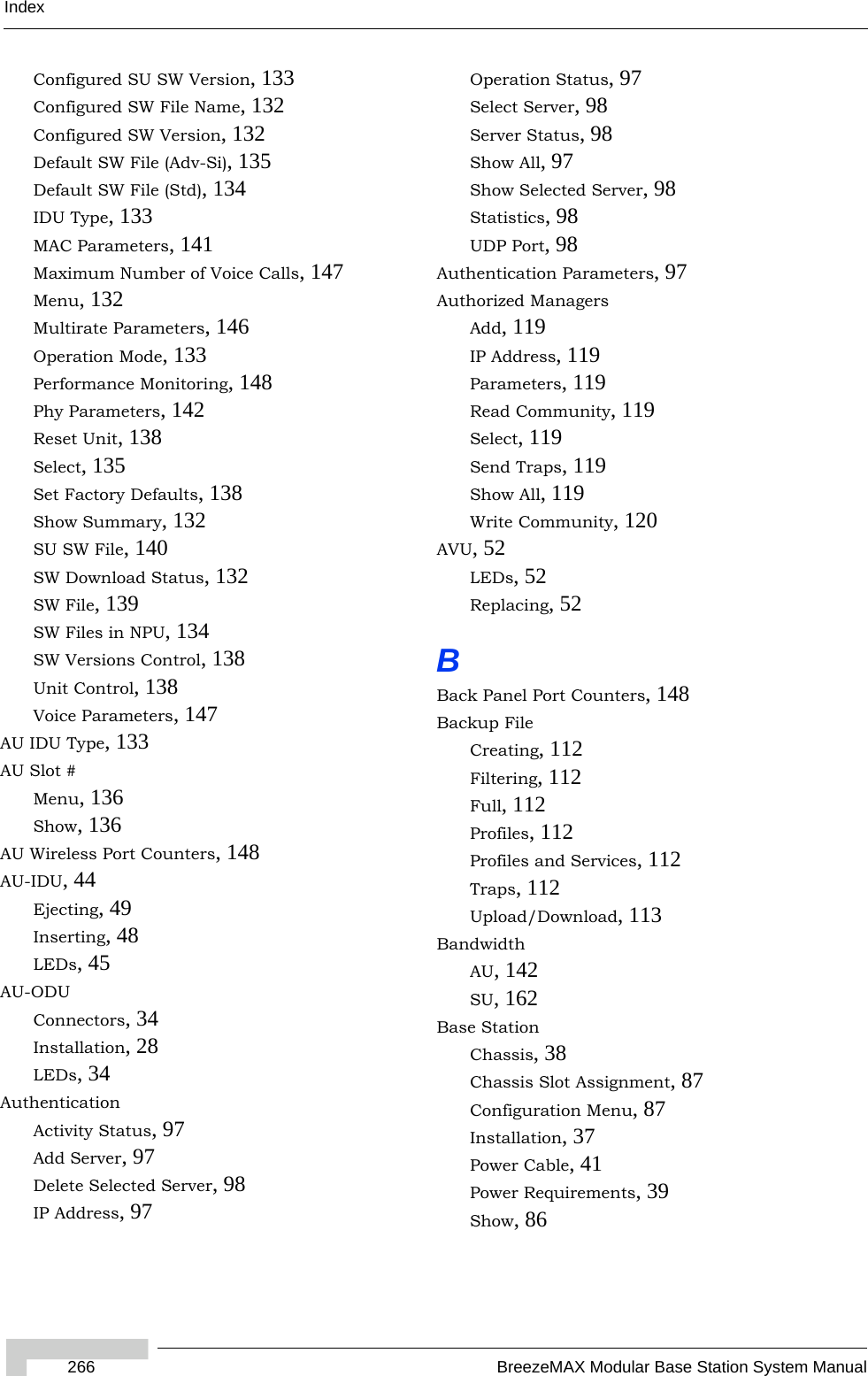 Index266 BreezeMAX Modular Base Station System ManualConfigured SU SW Version, 133Configured SW File Name, 132Configured SW Version, 132Default SW File (Adv-Si), 135Default SW File (Std), 134IDU Type, 133MAC Parameters, 141Maximum Number of Voice Calls, 147Menu, 132Multirate Parameters, 146Operation Mode, 133Performance Monitoring, 148Phy Parameters, 142Reset Unit, 138Select, 135Set Factory Defaults, 138Show Summary, 132SU SW File, 140SW Download Status, 132SW File, 139SW Files in NPU, 134SW Versions Control, 138Unit Control, 138Voice Parameters, 147AU IDU Type, 133AU Slot #Menu, 136Show, 136AU Wireless Port Counters, 148AU-IDU, 44Ejecting, 49Inserting, 48LEDs, 45AU-ODUConnectors, 34Installation, 28LEDs, 34AuthenticationActivity Status, 97Add Server, 97Delete Selected Server, 98IP Address, 97Operation Status, 97Select Server, 98Server Status, 98Show All, 97Show Selected Server, 98Statistics, 98UDP Port, 98Authentication Parameters, 97Authorized ManagersAdd, 119IP Address, 119Parameters, 119Read Community, 119Select, 119Send Traps, 119Show All, 119Write Community, 120AVU, 52LEDs, 52Replacing, 52BBack Panel Port Counters, 148Backup FileCreating, 112Filtering, 112Full, 112Profiles, 112Profiles and Services, 112Traps, 112Upload/Download, 113BandwidthAU, 142SU, 162Base StationChassis, 38Chassis Slot Assignment, 87Configuration Menu, 87Installation, 37Power Cable, 41Power Requirements, 39Show, 86