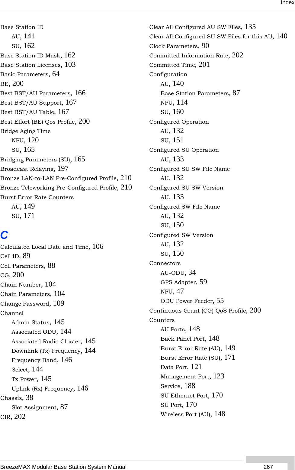 IndexBreezeMAX Modular Base Station System Manual  267Base Station IDAU, 141SU, 162Base Station ID Mask, 162Base Station Licenses, 103Basic Parameters, 64BE, 200Best BST/AU Parameters, 166Best BST/AU Support, 167Best BST/AU Table, 167Best Effort (BE) Qos Profile, 200Bridge Aging TimeNPU, 120SU, 165Bridging Parameters (SU), 165Broadcast Relaying, 197Bronze LAN-to-LAN Pre-Configured Profile, 210Bronze Teleworking Pre-Configured Profile, 210Burst Error Rate CountersAU, 149SU, 171CCalculated Local Date and Time, 106Cell ID, 89Cell Parameters, 88CG, 200Chain Number, 104Chain Parameters, 104Change Password, 109ChannelAdmin Status, 145Associated ODU, 144Associated Radio Cluster, 145Downlink (Tx) Frequency, 144Frequency Band, 146Select, 144Tx Power, 145Uplink (Rx) Frequency, 146Chassis, 38Slot Assignment, 87CIR, 202Clear All Configured AU SW Files, 135Clear All Configured SU SW Files for this AU, 140Clock Parameters, 90Committed Information Rate, 202Committed Time, 201ConfigurationAU, 140Base Station Parameters, 87NPU, 114SU, 160Configured OperationAU, 132SU, 151Configured SU OperationAU, 133Configured SU SW File NameAU, 132Configured SU SW VersionAU, 133Configured SW File NameAU, 132SU, 150Configured SW VersionAU, 132SU, 150ConnectorsAU-ODU, 34GPS Adapter, 59NPU, 47ODU Power Feeder, 55Continuous Grant (CG) QoS Profile, 200CountersAU Ports, 148Back Panel Port, 148Burst Error Rate (AU), 149Burst Error Rate (SU), 171Data Port, 121Management Port, 123Service, 188SU Ethernet Port, 170SU Port, 170Wireless Port (AU), 148
