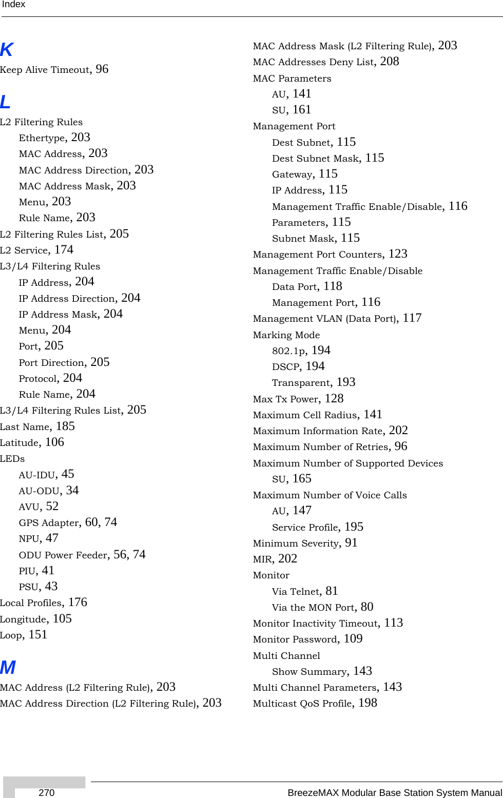 Index270 BreezeMAX Modular Base Station System ManualKKeep Alive Timeout, 96LL2 Filtering RulesEthertype, 203MAC Address, 203MAC Address Direction, 203MAC Address Mask, 203Menu, 203Rule Name, 203L2 Filtering Rules List, 205L2 Service, 174L3/L4 Filtering RulesIP Address, 204IP Address Direction, 204IP Address Mask, 204Menu, 204Port, 205Port Direction, 205Protocol, 204Rule Name, 204L3/L4 Filtering Rules List, 205Last Name, 185Latitude, 106LEDsAU-IDU, 45AU-ODU, 34AVU, 52GPS Adapter, 60, 74NPU, 47ODU Power Feeder, 56, 74PIU, 41PSU, 43Local Profiles, 176Longitude, 105Loop, 151MMAC Address (L2 Filtering Rule), 203MAC Address Direction (L2 Filtering Rule), 203MAC Address Mask (L2 Filtering Rule), 203MAC Addresses Deny List, 208MAC ParametersAU, 141SU, 161Management PortDest Subnet, 115Dest Subnet Mask, 115Gateway, 115IP Address, 115Management Traffic Enable/Disable, 116Parameters, 115Subnet Mask, 115Management Port Counters, 123Management Traffic Enable/DisableData Port, 118Management Port, 116Management VLAN (Data Port), 117Marking Mode802.1p, 194DSCP, 194Transparent, 193Max Tx Power, 128Maximum Cell Radius, 141Maximum Information Rate, 202Maximum Number of Retries, 96Maximum Number of Supported DevicesSU, 165Maximum Number of Voice CallsAU, 147Service Profile, 195Minimum Severity, 91MIR, 202MonitorVia Telnet, 81Via the MON Port, 80Monitor Inactivity Timeout, 113Monitor Password, 109Multi ChannelShow Summary, 143Multi Channel Parameters, 143Multicast QoS Profile, 198