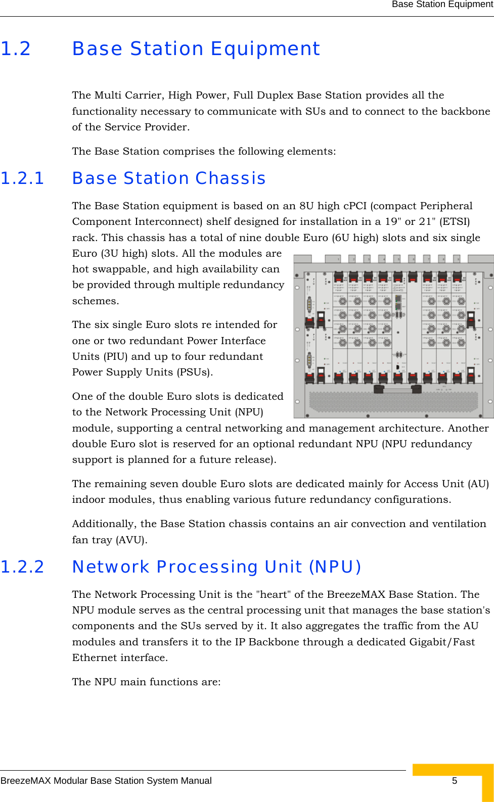 Base Station EquipmentBreezeMAX Modular Base Station System Manual  51.2 Base Station EquipmentThe Multi Carrier, High Power, Full Duplex Base Station provides all the functionality necessary to communicate with SUs and to connect to the backbone of the Service Provider. The Base Station comprises the following elements:1.2.1 Base Station ChassisThe Base Station equipment is based on an 8U high cPCI (compact Peripheral Component Interconnect) shelf designed for installation in a 19&quot; or 21&quot; (ETSI) rack. This chassis has a total of nine double Euro (6U high) slots and six single Euro (3U high) slots. All the modules are hot swappable, and high availability can be provided through multiple redundancy schemes.The six single Euro slots re intended for one or two redundant Power Interface Units (PIU) and up to four redundant Power Supply Units (PSUs). One of the double Euro slots is dedicated to the Network Processing Unit (NPU) module, supporting a central networking and management architecture. Another double Euro slot is reserved for an optional redundant NPU (NPU redundancy support is planned for a future release). The remaining seven double Euro slots are dedicated mainly for Access Unit (AU) indoor modules, thus enabling various future redundancy configurations. Additionally, the Base Station chassis contains an air convection and ventilation fan tray (AVU).1.2.2 Network Processing Unit (NPU)The Network Processing Unit is the &quot;heart&quot; of the BreezeMAX Base Station. The NPU module serves as the central processing unit that manages the base station&apos;s components and the SUs served by it. It also aggregates the traffic from the AU modules and transfers it to the IP Backbone through a dedicated Gigabit/Fast Ethernet interface. The NPU main functions are: 