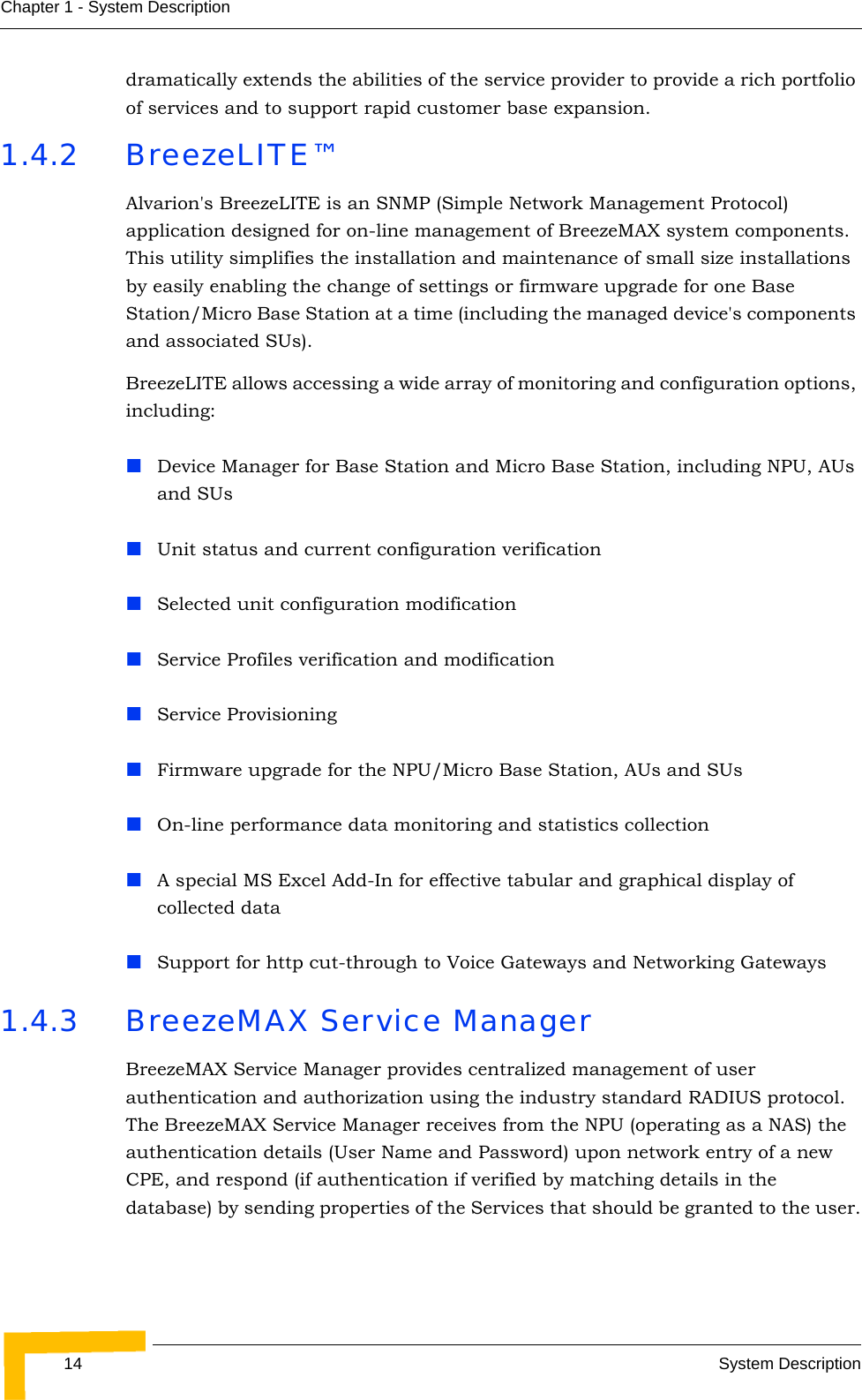 14 System DescriptionChapter 1 - System Descriptiondramatically extends the abilities of the service provider to provide a rich portfolio of services and to support rapid customer base expansion.1.4.2 BreezeLITE™Alvarion&apos;s BreezeLITE is an SNMP (Simple Network Management Protocol) application designed for on-line management of BreezeMAX system components. This utility simplifies the installation and maintenance of small size installations by easily enabling the change of settings or firmware upgrade for one Base Station/Micro Base Station at a time (including the managed device&apos;s components and associated SUs).BreezeLITE allows accessing a wide array of monitoring and configuration options, including:Device Manager for Base Station and Micro Base Station, including NPU, AUs and SUsUnit status and current configuration verificationSelected unit configuration modificationService Profiles verification and modificationService ProvisioningFirmware upgrade for the NPU/Micro Base Station, AUs and SUsOn-line performance data monitoring and statistics collectionA special MS Excel Add-In for effective tabular and graphical display of collected dataSupport for http cut-through to Voice Gateways and Networking Gateways1.4.3 BreezeMAX Service ManagerBreezeMAX Service Manager provides centralized management of user authentication and authorization using the industry standard RADIUS protocol. The BreezeMAX Service Manager receives from the NPU (operating as a NAS) the authentication details (User Name and Password) upon network entry of a new CPE, and respond (if authentication if verified by matching details in the database) by sending properties of the Services that should be granted to the user.