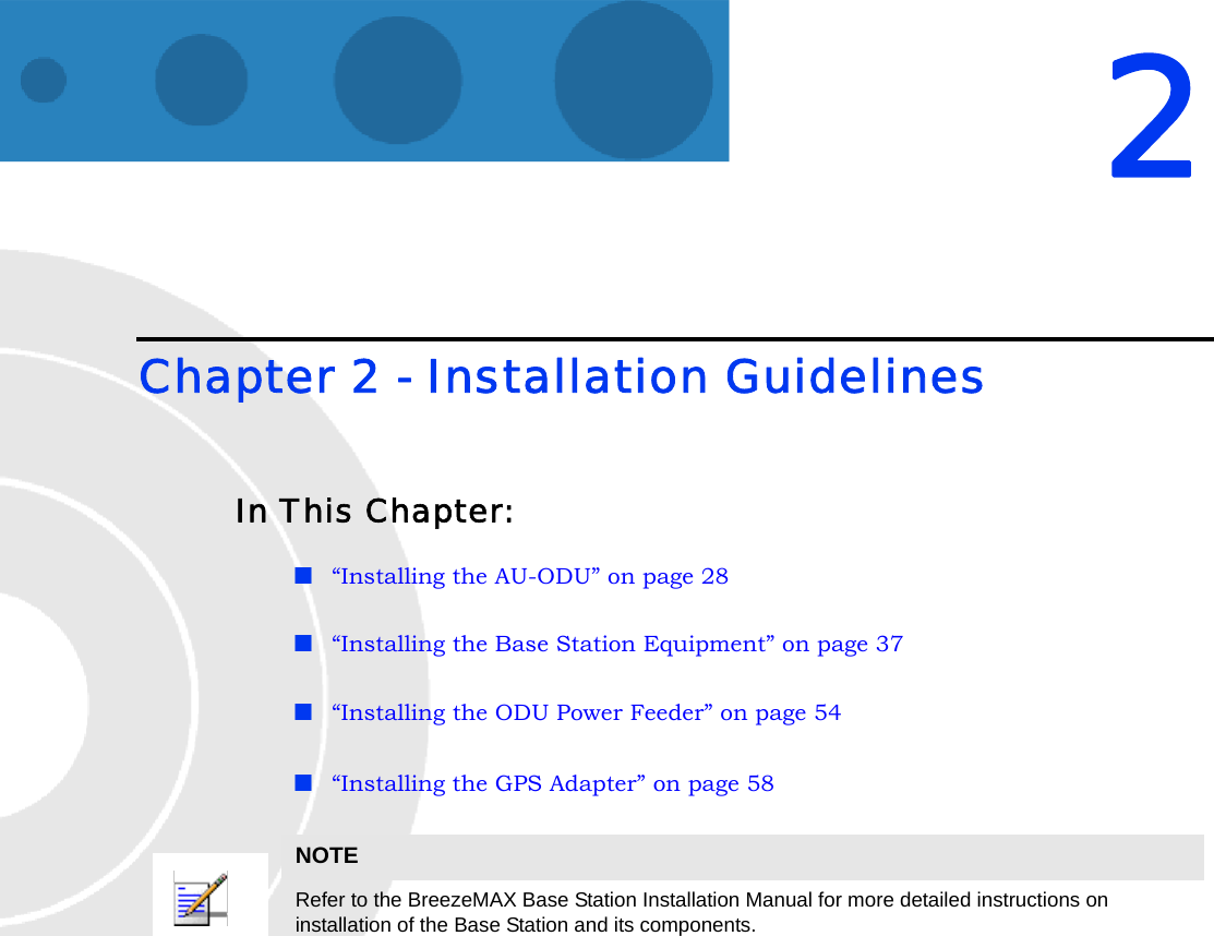 2Chapter 2 - Installation GuidelinesIn This Chapter:“Installing the AU-ODU” on page 28“Installing the Base Station Equipment” on page 37“Installing the ODU Power Feeder” on page 54“Installing the GPS Adapter” on page 58NOTERefer to the BreezeMAX Base Station Installation Manual for more detailed instructions on installation of the Base Station and its components.
