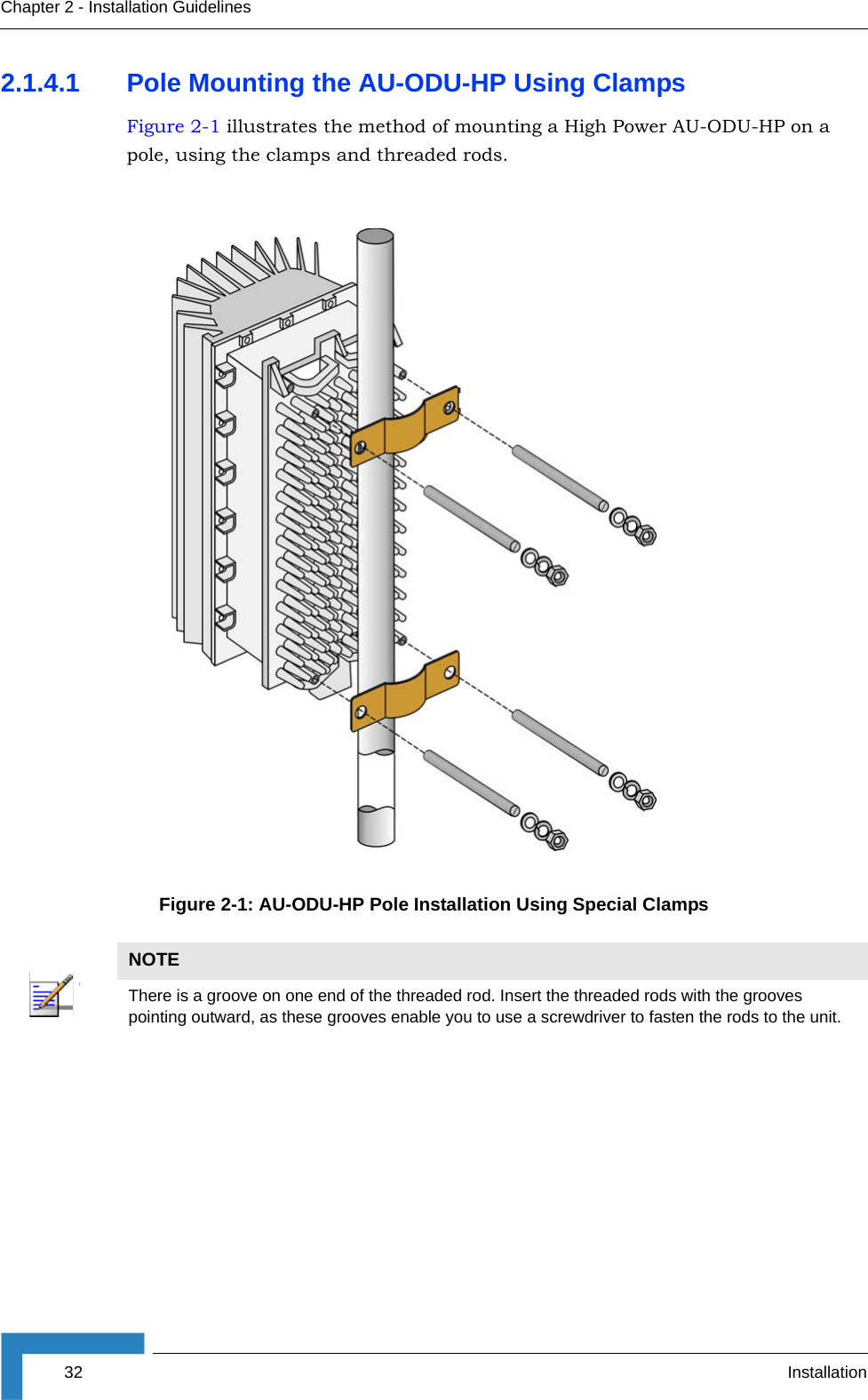 32 InstallationChapter 2 - Installation Guidelines2.1.4.1 Pole Mounting the AU-ODU-HP Using ClampsFigure 2-1 illustrates the method of mounting a High Power AU-ODU-HP on a pole, using the clamps and threaded rods.Figure 2-1: AU-ODU-HP Pole Installation Using Special ClampsNOTEThere is a groove on one end of the threaded rod. Insert the threaded rods with the grooves pointing outward, as these grooves enable you to use a screwdriver to fasten the rods to the unit.I