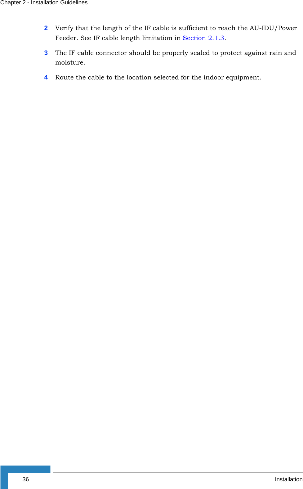 36 InstallationChapter 2 - Installation Guidelines2Verify that the length of the IF cable is sufficient to reach the AU-IDU/Power Feeder. See IF cable length limitation in Section 2.1.3.3The IF cable connector should be properly sealed to protect against rain and moisture.4Route the cable to the location selected for the indoor equipment.