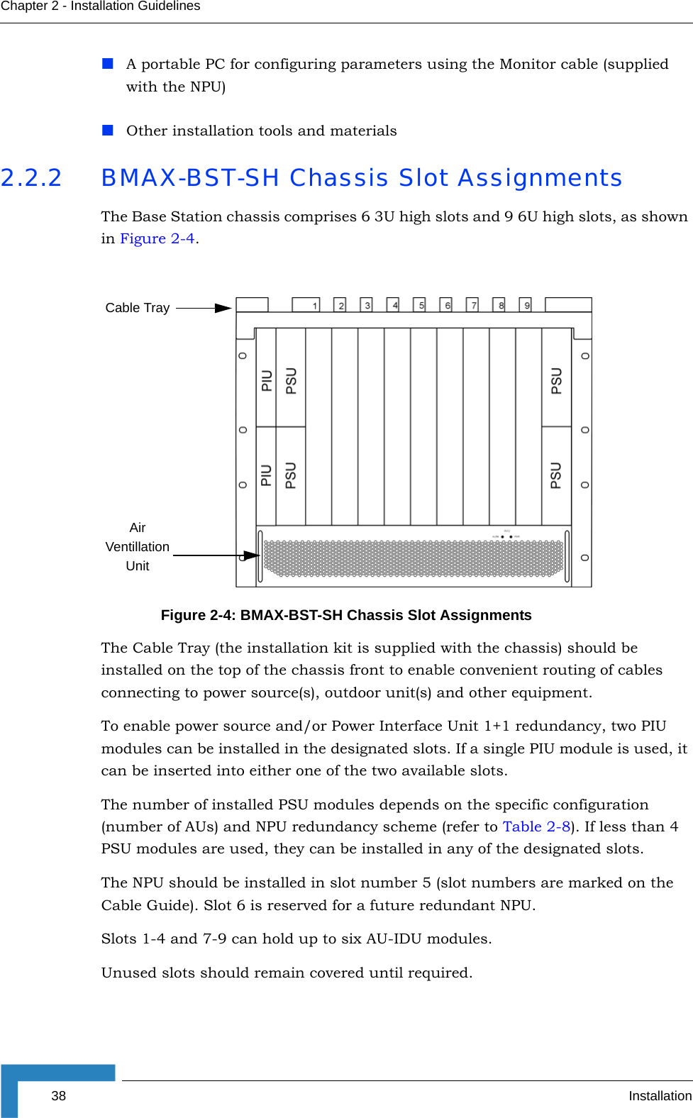 38 InstallationChapter 2 - Installation GuidelinesA portable PC for configuring parameters using the Monitor cable (supplied with the NPU)Other installation tools and materials2.2.2 BMAX-BST-SH Chassis Slot AssignmentsThe Base Station chassis comprises 6 3U high slots and 9 6U high slots, as shown in Figure 2-4.The Cable Tray (the installation kit is supplied with the chassis) should be installed on the top of the chassis front to enable convenient routing of cables connecting to power source(s), outdoor unit(s) and other equipment.To enable power source and/or Power Interface Unit 1+1 redundancy, two PIU modules can be installed in the designated slots. If a single PIU module is used, it can be inserted into either one of the two available slots.The number of installed PSU modules depends on the specific configuration (number of AUs) and NPU redundancy scheme (refer to Table 2-8). If less than 4 PSU modules are used, they can be installed in any of the designated slots.The NPU should be installed in slot number 5 (slot numbers are marked on the Cable Guide). Slot 6 is reserved for a future redundant NPU.Slots 1-4 and 7-9 can hold up to six AU-IDU modules. Unused slots should remain covered until required.Figure 2-4: BMAX-BST-SH Chassis Slot AssignmentsAir Ventillation UnitCable Tray