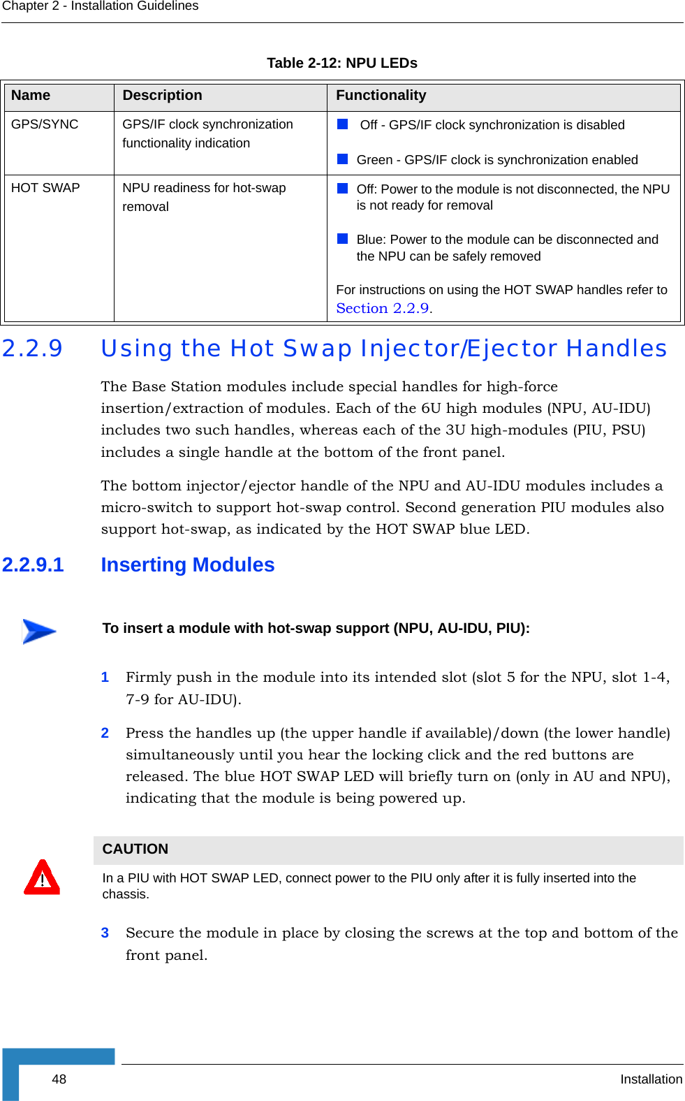 48 InstallationChapter 2 - Installation Guidelines2.2.9 Using the Hot Swap Injector/Ejector HandlesThe Base Station modules include special handles for high-force insertion/extraction of modules. Each of the 6U high modules (NPU, AU-IDU) includes two such handles, whereas each of the 3U high-modules (PIU, PSU) includes a single handle at the bottom of the front panel. The bottom injector/ejector handle of the NPU and AU-IDU modules includes a micro-switch to support hot-swap control. Second generation PIU modules also support hot-swap, as indicated by the HOT SWAP blue LED.2.2.9.1 Inserting Modules1Firmly push in the module into its intended slot (slot 5 for the NPU, slot 1-4, 7-9 for AU-IDU).2Press the handles up (the upper handle if available)/down (the lower handle) simultaneously until you hear the locking click and the red buttons are released. The blue HOT SWAP LED will briefly turn on (only in AU and NPU), indicating that the module is being powered up.3Secure the module in place by closing the screws at the top and bottom of the front panel.GPS/SYNC GPS/IF clock synchronization functionality indication Off - GPS/IF clock synchronization is disabledGreen - GPS/IF clock is synchronization enabledHOT SWAP NPU readiness for hot-swap removalOff: Power to the module is not disconnected, the NPU is not ready for removalBlue: Power to the module can be disconnected and the NPU can be safely removedFor instructions on using the HOT SWAP handles refer to Section 2.2.9.To insert a module with hot-swap support (NPU, AU-IDU, PIU):CAUTIONIn a PIU with HOT SWAP LED, connect power to the PIU only after it is fully inserted into the chassis.Table 2-12: NPU LEDsName  Description Functionality