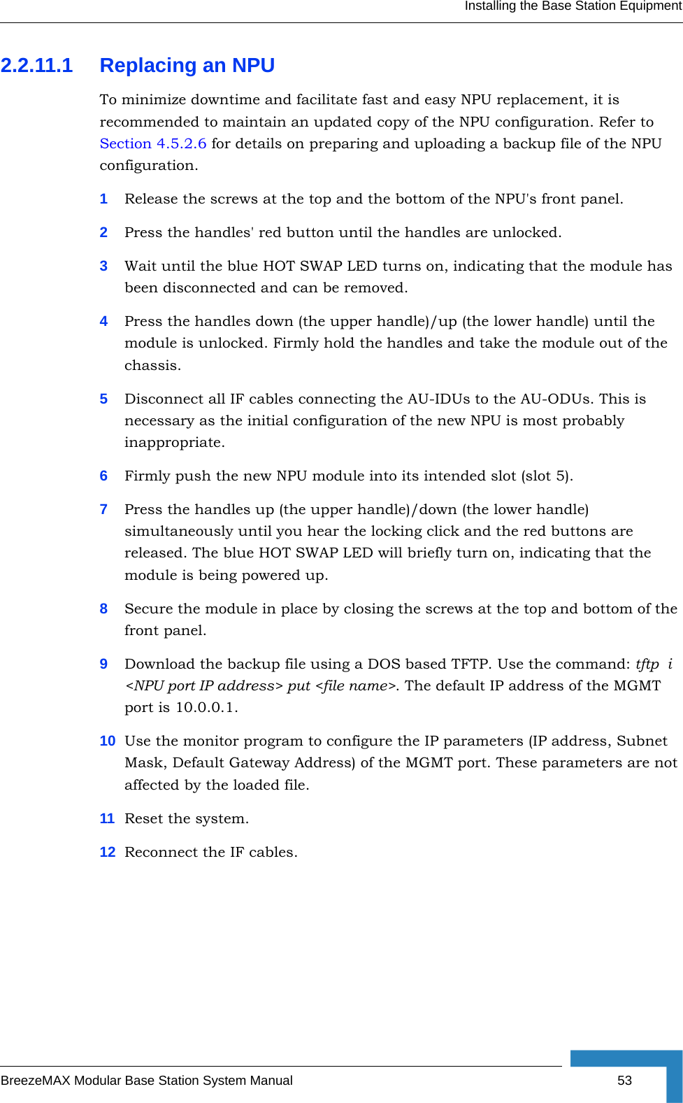 Installing the Base Station EquipmentBreezeMAX Modular Base Station System Manual 532.2.11.1 Replacing an NPUTo minimize downtime and facilitate fast and easy NPU replacement, it is recommended to maintain an updated copy of the NPU configuration. Refer to Section 4.5.2.6 for details on preparing and uploading a backup file of the NPU configuration.1Release the screws at the top and the bottom of the NPU&apos;s front panel.2Press the handles&apos; red button until the handles are unlocked.3Wait until the blue HOT SWAP LED turns on, indicating that the module has been disconnected and can be removed. 4Press the handles down (the upper handle)/up (the lower handle) until the module is unlocked. Firmly hold the handles and take the module out of the chassis.5Disconnect all IF cables connecting the AU-IDUs to the AU-ODUs. This is necessary as the initial configuration of the new NPU is most probably inappropriate.6Firmly push the new NPU module into its intended slot (slot 5).7Press the handles up (the upper handle)/down (the lower handle) simultaneously until you hear the locking click and the red buttons are released. The blue HOT SWAP LED will briefly turn on, indicating that the module is being powered up.8Secure the module in place by closing the screws at the top and bottom of the front panel.9Download the backup file using a DOS based TFTP. Use the command: tftp  i &lt;NPU port IP address&gt; put &lt;file name&gt;. The default IP address of the MGMT port is 10.0.0.1.10 Use the monitor program to configure the IP parameters (IP address, Subnet Mask, Default Gateway Address) of the MGMT port. These parameters are not affected by the loaded file.11 Reset the system.12 Reconnect the IF cables.