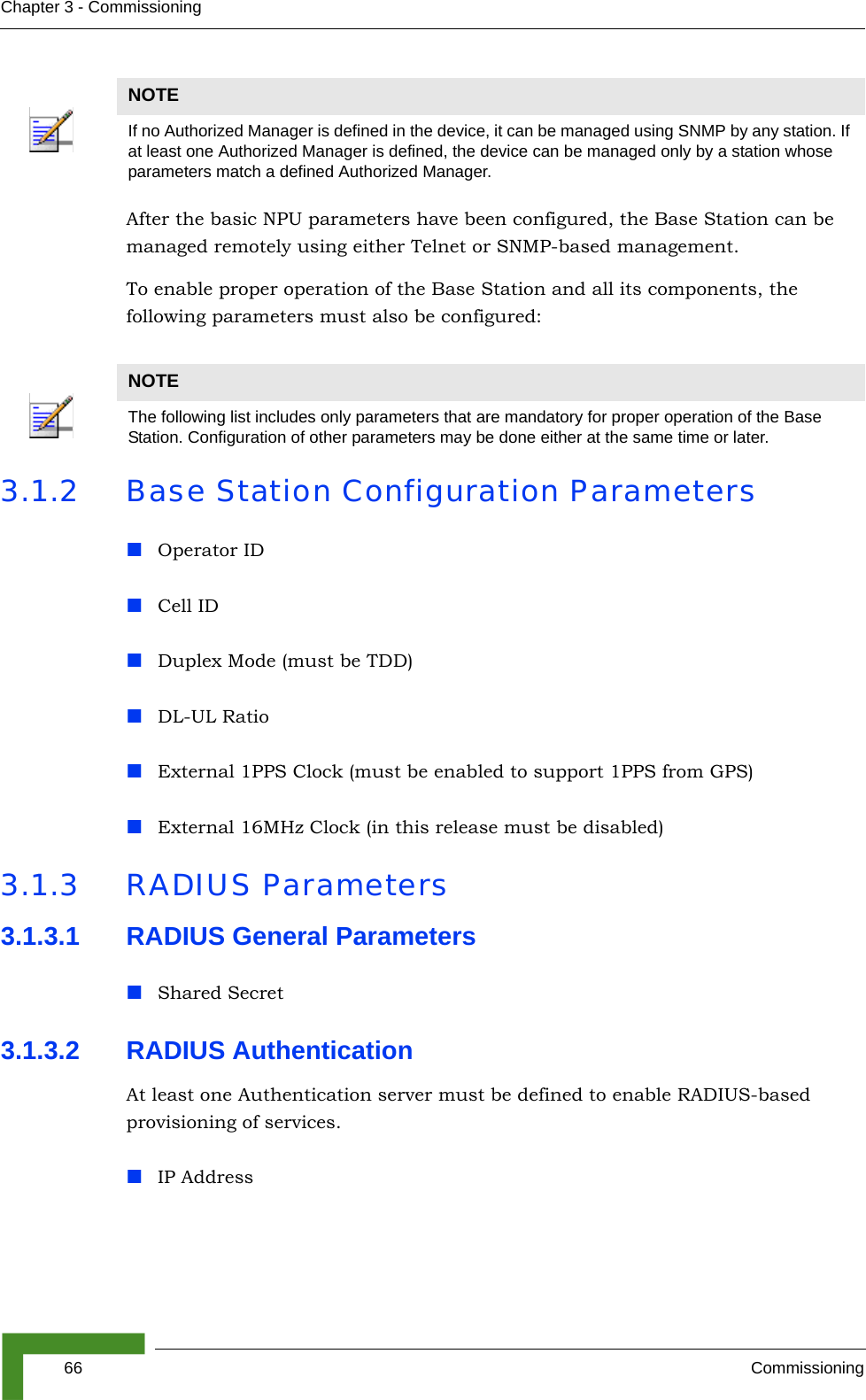 66 CommissioningChapter 3 - CommissioningAfter the basic NPU parameters have been configured, the Base Station can be managed remotely using either Telnet or SNMP-based management.To enable proper operation of the Base Station and all its components, the following parameters must also be configured:3.1.2 Base Station Configuration ParametersOperator IDCell IDDuplex Mode (must be TDD)DL-UL RatioExternal 1PPS Clock (must be enabled to support 1PPS from GPS)External 16MHz Clock (in this release must be disabled)3.1.3 RADIUS Parameters3.1.3.1 RADIUS General ParametersShared Secret3.1.3.2 RADIUS Authentication At least one Authentication server must be defined to enable RADIUS-based provisioning of services.IP AddressNOTEIf no Authorized Manager is defined in the device, it can be managed using SNMP by any station. If at least one Authorized Manager is defined, the device can be managed only by a station whose parameters match a defined Authorized Manager.NOTEThe following list includes only parameters that are mandatory for proper operation of the Base Station. Configuration of other parameters may be done either at the same time or later.