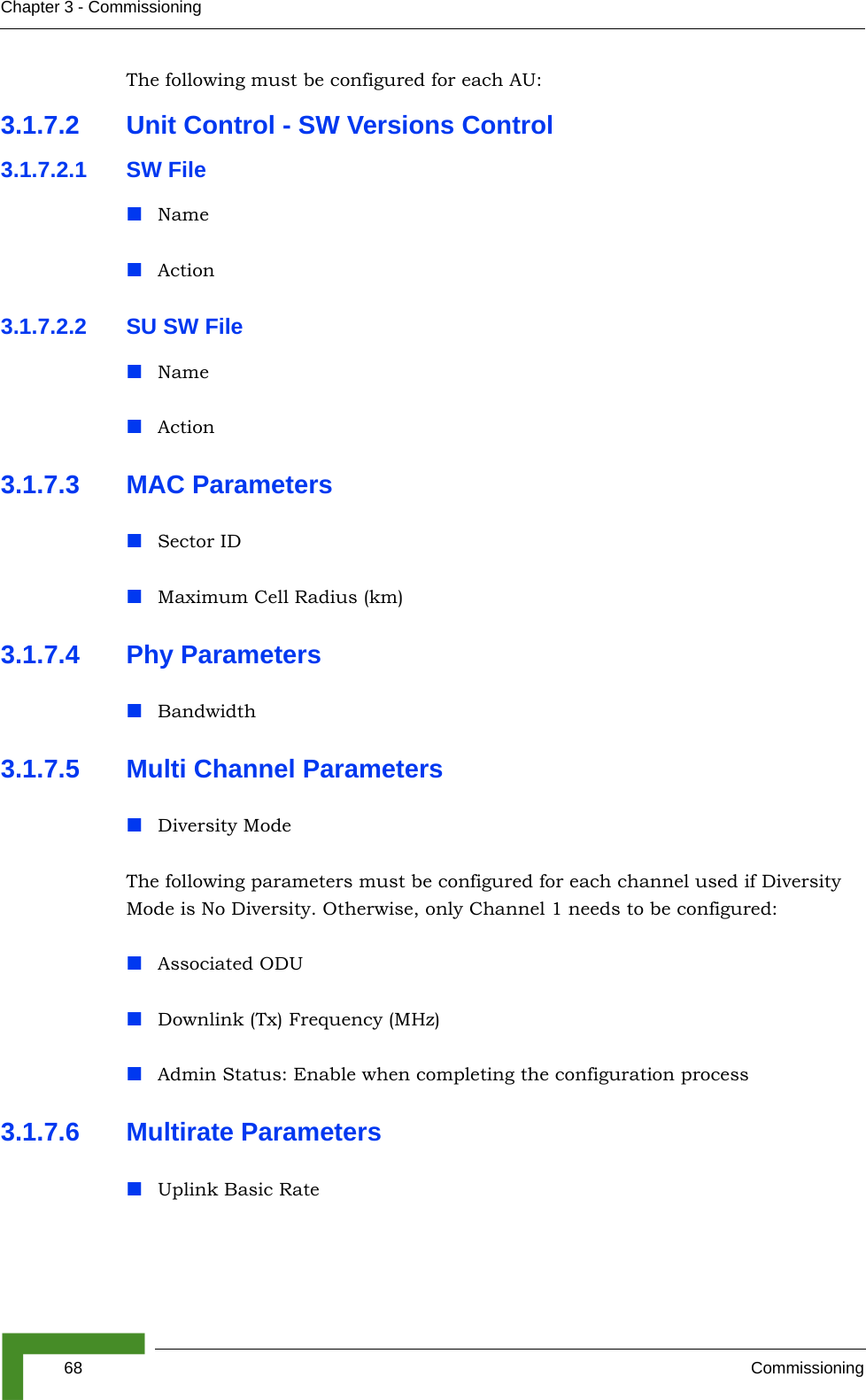 68 CommissioningChapter 3 - CommissioningThe following must be configured for each AU:3.1.7.2 Unit Control - SW Versions Control3.1.7.2.1 SW FileNameAction3.1.7.2.2 SU SW FileNameAction3.1.7.3 MAC ParametersSector IDMaximum Cell Radius (km)3.1.7.4 Phy ParametersBandwidth3.1.7.5 Multi Channel ParametersDiversity ModeThe following parameters must be configured for each channel used if Diversity Mode is No Diversity. Otherwise, only Channel 1 needs to be configured:Associated ODUDownlink (Tx) Frequency (MHz)Admin Status: Enable when completing the configuration process3.1.7.6 Multirate ParametersUplink Basic Rate