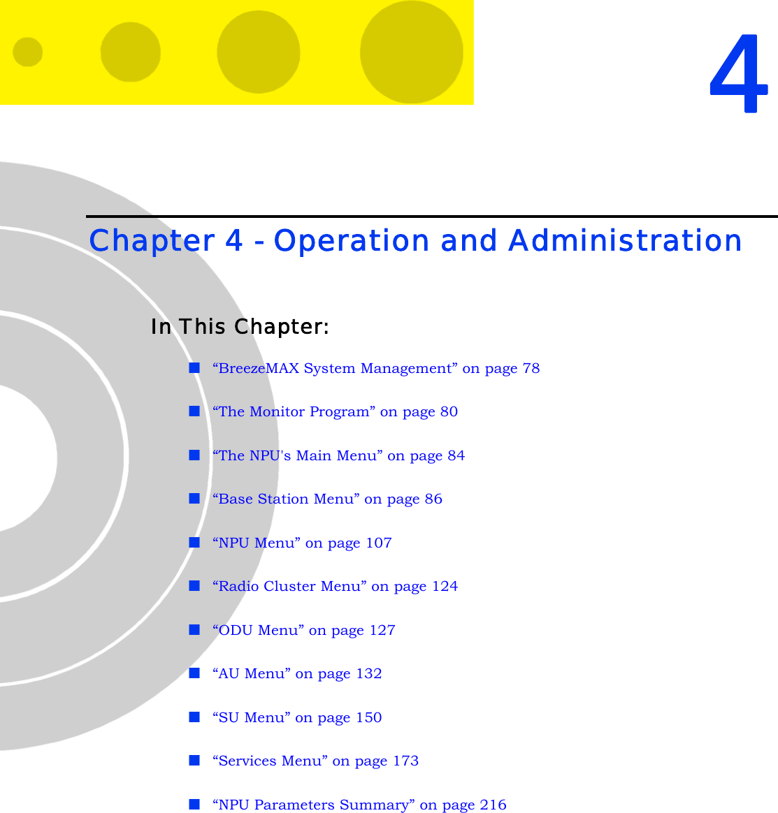 4Chapter 4 - Operation and AdministrationIn This Chapter:“BreezeMAX System Management” on page 78“The Monitor Program” on page 80“The NPU&apos;s Main Menu” on page 84“Base Station Menu” on page 86“NPU Menu” on page 107“Radio Cluster Menu” on page 124“ODU Menu” on page 127“AU Menu” on page 132“SU Menu” on page 150“Services Menu” on page 173“NPU Parameters Summary” on page 216