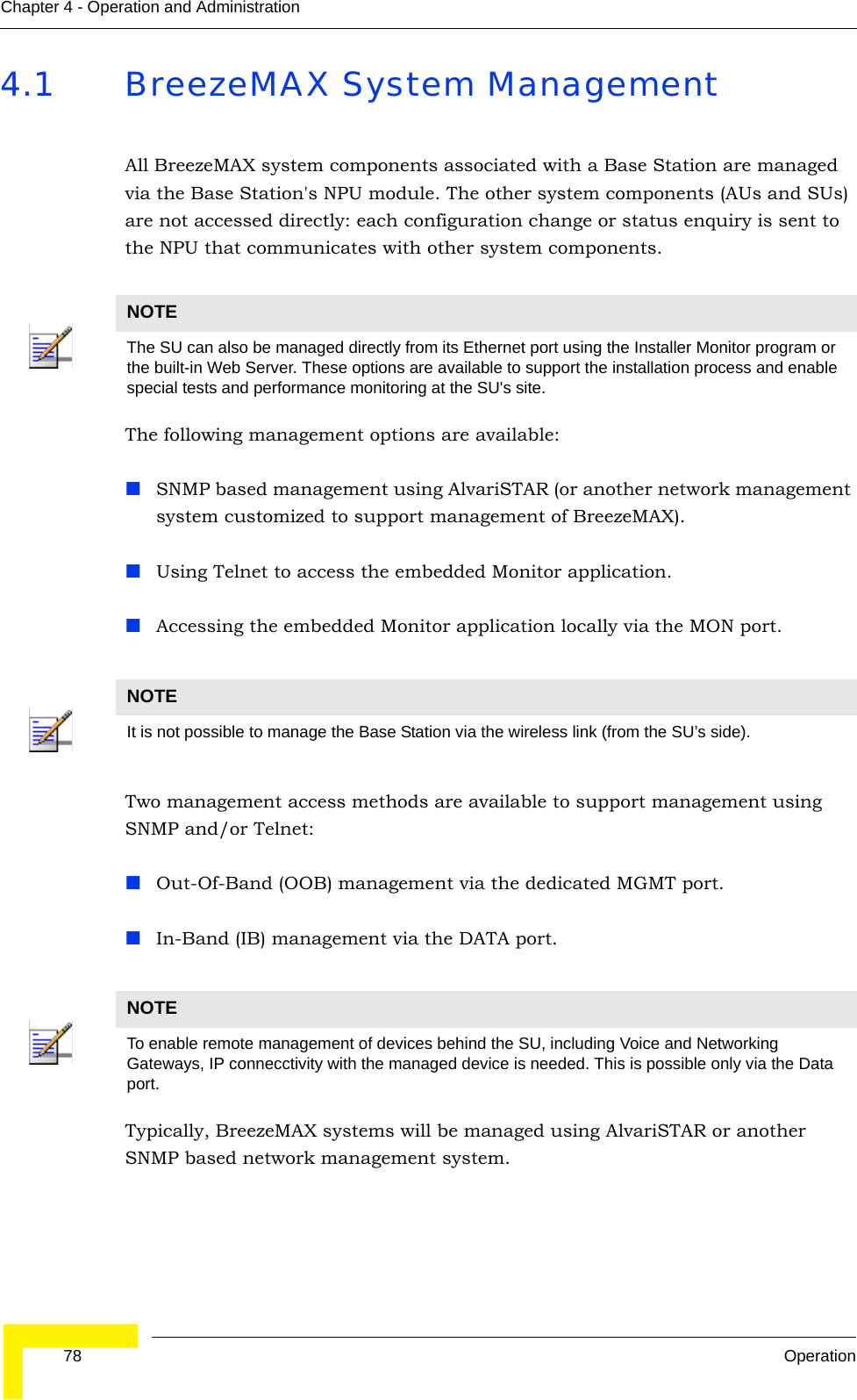  78 OperationChapter 4 - Operation and Administration4.1 BreezeMAX System ManagementAll BreezeMAX system components associated with a Base Station are managed via the Base Station&apos;s NPU module. The other system components (AUs and SUs) are not accessed directly: each configuration change or status enquiry is sent to the NPU that communicates with other system components.The following management options are available:SNMP based management using AlvariSTAR (or another network management system customized to support management of BreezeMAX).Using Telnet to access the embedded Monitor application.Accessing the embedded Monitor application locally via the MON port.Two management access methods are available to support management using SNMP and/or Telnet:Out-Of-Band (OOB) management via the dedicated MGMT port.In-Band (IB) management via the DATA port.Typically, BreezeMAX systems will be managed using AlvariSTAR or another SNMP based network management system.NOTEThe SU can also be managed directly from its Ethernet port using the Installer Monitor program or the built-in Web Server. These options are available to support the installation process and enable special tests and performance monitoring at the SU&apos;s site.NOTEIt is not possible to manage the Base Station via the wireless link (from the SU’s side).NOTETo enable remote management of devices behind the SU, including Voice and Networking Gateways, IP connecctivity with the managed device is needed. This is possible only via the Data port.