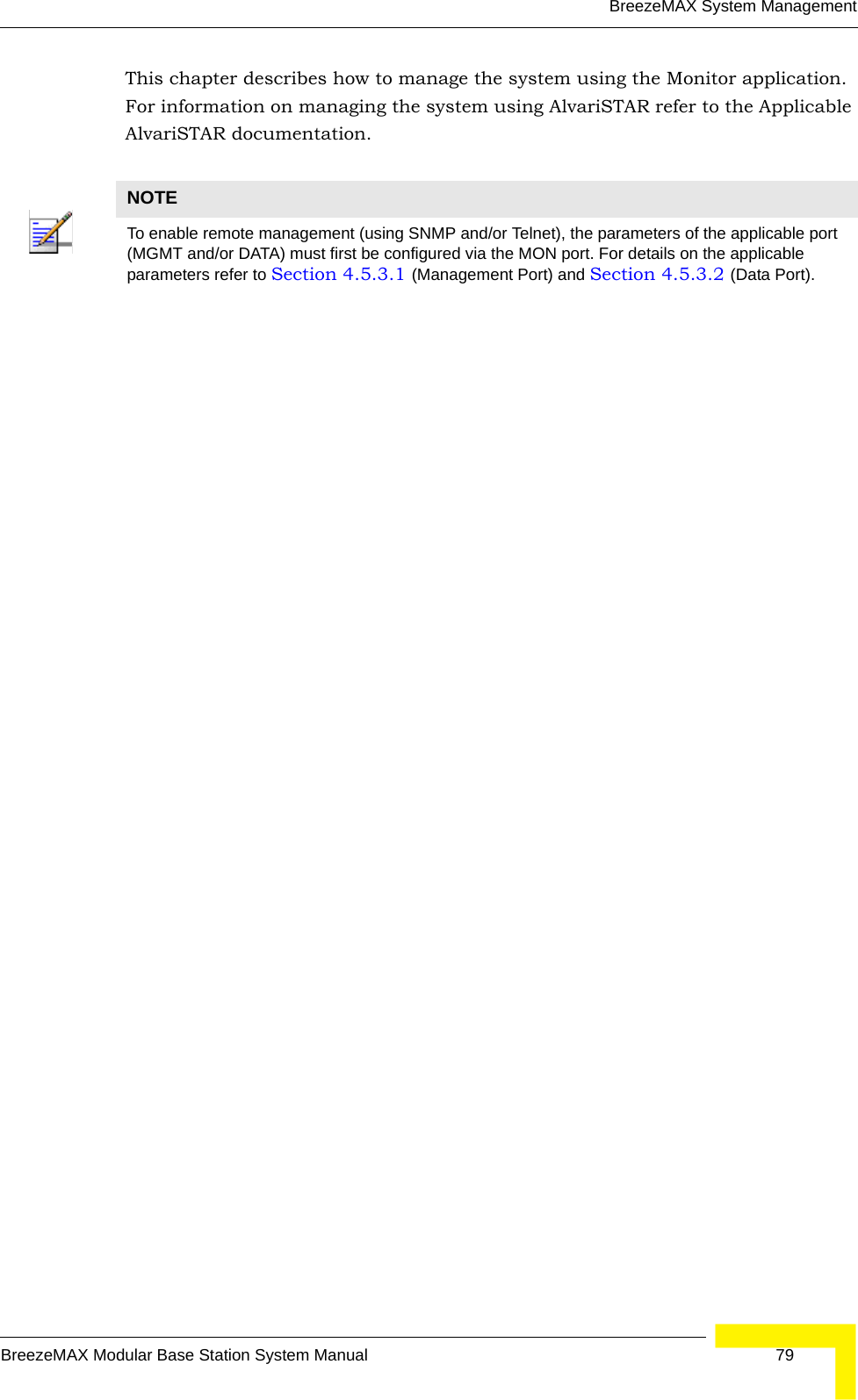 BreezeMAX System ManagementBreezeMAX Modular Base Station System Manual 79This chapter describes how to manage the system using the Monitor application. For information on managing the system using AlvariSTAR refer to the Applicable AlvariSTAR documentation.NOTETo enable remote management (using SNMP and/or Telnet), the parameters of the applicable port (MGMT and/or DATA) must first be configured via the MON port. For details on the applicable parameters refer to Section 4.5.3.1 (Management Port) and Section 4.5.3.2 (Data Port).