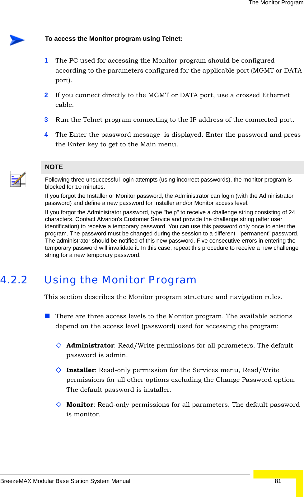 The Monitor ProgramBreezeMAX Modular Base Station System Manual 811The PC used for accessing the Monitor program should be configured according to the parameters configured for the applicable port (MGMT or DATA port). 2If you connect directly to the MGMT or DATA port, use a crossed Ethernet cable.3Run the Telnet program connecting to the IP address of the connected port. 4The Enter the password message  is displayed. Enter the password and press the Enter key to get to the Main menu.4.2.2 Using the Monitor ProgramThis section describes the Monitor program structure and navigation rules.There are three access levels to the Monitor program. The available actions depend on the access level (password) used for accessing the program:Administrator: Read/Write permissions for all parameters. The default password is admin.Installer: Read-only permission for the Services menu, Read/Write permissions for all other options excluding the Change Password option. The default password is installer.Monitor: Read-only permissions for all parameters. The default password is monitor.To access the Monitor program using Telnet:NOTEFollowing three unsuccessful login attempts (using incorrect passwords), the monitor program is blocked for 10 minutes.If you forgot the Installer or Monitor password, the Administrator can login (with the Administrator password) and define a new password for Installer and/or Monitor access level.If you forgot the Administrator password, type &quot;help&quot; to receive a challenge string consisting of 24 characters. Contact Alvarion&apos;s Customer Service and provide the challenge string (after user identification) to receive a temporary password. You can use this password only once to enter the program. The password must be changed during the session to a different  &quot;permanent&quot; password. The administrator should be notified of this new password. Five consecutive errors in entering the temporary password will invalidate it. In this case, repeat this procedure to receive a new challenge string for a new temporary password.