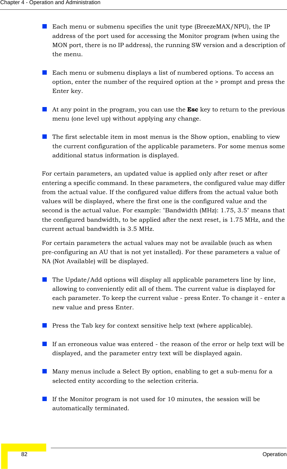  82 OperationChapter 4 - Operation and AdministrationEach menu or submenu specifies the unit type (BreezeMAX/NPU), the IP address of the port used for accessing the Monitor program (when using the MON port, there is no IP address), the running SW version and a description of the menu.Each menu or submenu displays a list of numbered options. To access an option, enter the number of the required option at the &gt; prompt and press the Enter key.At any point in the program, you can use the Esc key to return to the previous menu (one level up) without applying any change.The first selectable item in most menus is the Show option, enabling to view the current configuration of the applicable parameters. For some menus some additional status information is displayed.For certain parameters, an updated value is applied only after reset or after entering a specific command. In these parameters, the configured value may differ from the actual value. If the configured value differs from the actual value both values will be displayed, where the first one is the configured value and the second is the actual value. For example: &quot;Bandwidth (MHz): 1.75, 3.5&quot; means that the configured bandwidth, to be applied after the next reset, is 1.75 MHz, and the current actual bandwidth is 3.5 MHz.For certain parameters the actual values may not be available (such as when pre-configuring an AU that is not yet installed). For these parameters a value of NA (Not Available) will be displayed.The Update/Add options will display all applicable parameters line by line, allowing to conveniently edit all of them. The current value is displayed for each parameter. To keep the current value - press Enter. To change it - enter a new value and press Enter.Press the Tab key for context sensitive help text (where applicable).If an erroneous value was entered - the reason of the error or help text will be displayed, and the parameter entry text will be displayed again.Many menus include a Select By option, enabling to get a sub-menu for a selected entity according to the selection criteria.If the Monitor program is not used for 10 minutes, the session will be automatically terminated.
