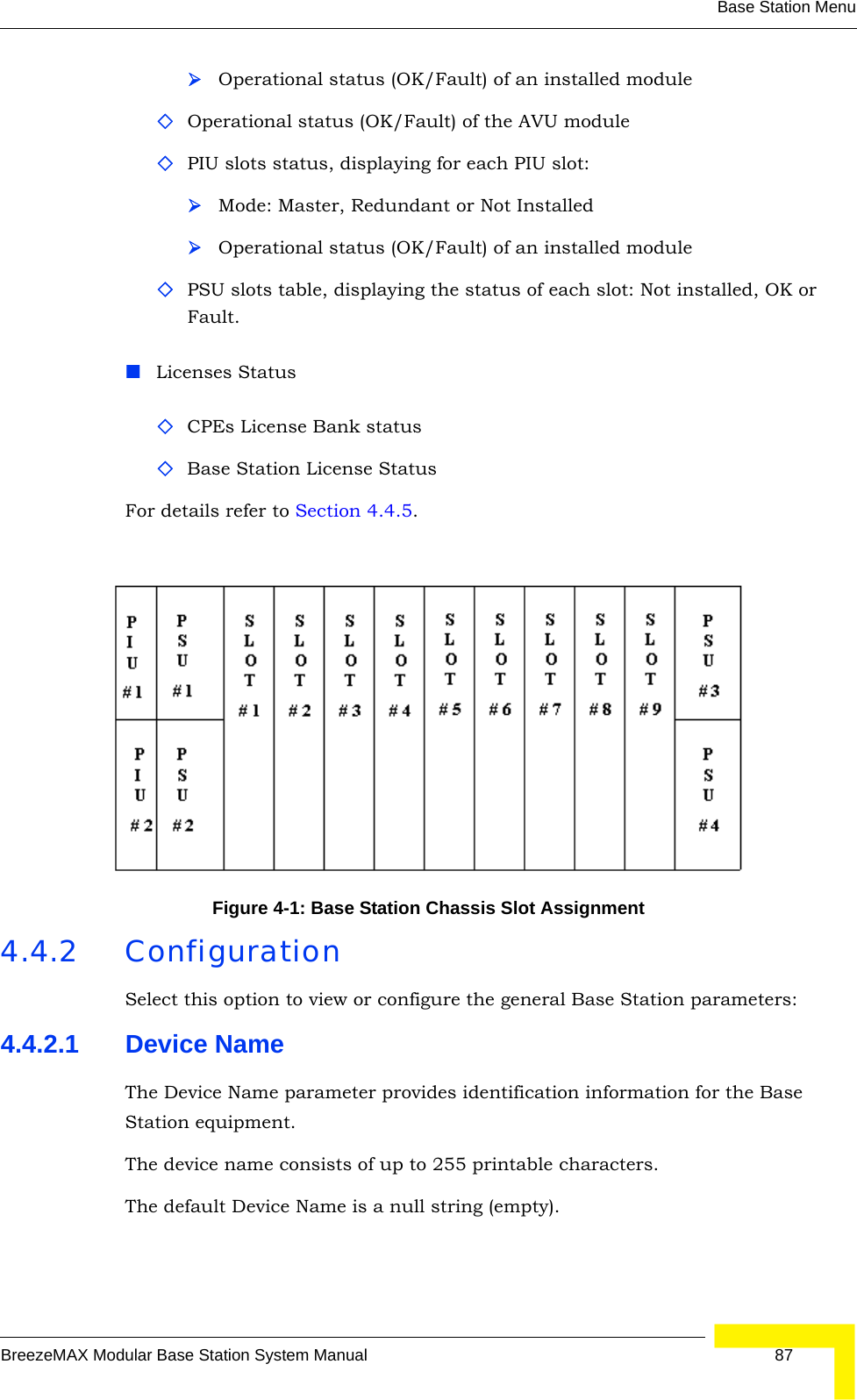 Base Station MenuBreezeMAX Modular Base Station System Manual 87¾Operational status (OK/Fault) of an installed moduleOperational status (OK/Fault) of the AVU modulePIU slots status, displaying for each PIU slot:¾Mode: Master, Redundant or Not Installed¾Operational status (OK/Fault) of an installed modulePSU slots table, displaying the status of each slot: Not installed, OK or Fault.Licenses StatusCPEs License Bank statusBase Station License StatusFor details refer to Section 4.4.5. 4.4.2 ConfigurationSelect this option to view or configure the general Base Station parameters:4.4.2.1 Device NameThe Device Name parameter provides identification information for the Base Station equipment.The device name consists of up to 255 printable characters.The default Device Name is a null string (empty).Figure 4-1: Base Station Chassis Slot Assignment